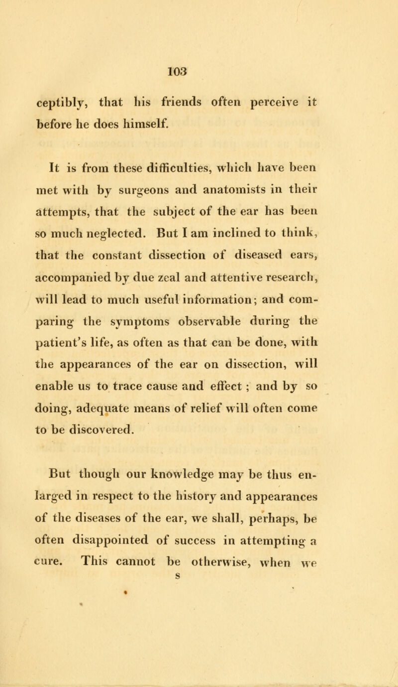 ceptibly, that his friends often perceive it before he does himself. It is from these difficulties, which have been met with by surgeons and anatomists in their attempts, that the subject of the ear has been so much neglected. But I am inclined to think, that the constant dissection of diseased ears, accompanied by due zeal and attentive research, will lead to much useful information; and com- paring the symptoms observable during the patient's life, as often as that can be done, with the appearances of the ear on dissection, will enable us to trace cause and effect ; and by so doing, adequate means of relief will often come to be discovered. But though our knowledge may be thus en- larged in respect to the history and appearances of the diseases of the ear, we shall, perhaps, be often disappointed of success in attempting a cure. This cannot be otherwise, when we