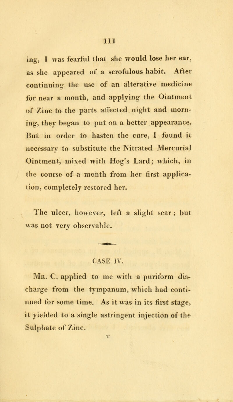 ins:, 1 was fearful that she would lose her ear, as she appeared of a scrofulous habit. After continuing the use of an alterative medicine for near a month, and applying the Ointment of Zinc to the parts affected night and morn- ing, they began to put oil a better appearance. But in order to hasten the cure, I found it necessary to substitute the Nitrated Mercurial Ointment, mixed with Hog's Lard; which, in the course of a month from her first applica- tion, completely restored her. The ulcer, however, left a slight scar ; but was not very observable. CASE IV. Mr. C. applied to me with a puriform dis- charge from the tympanum, which had conti- nued for some time. As it was in its first stage, it yielded to a single astringent injection of the Sulphate of Zinc. T