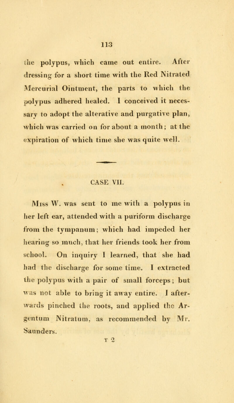 the polypus, which came out entire. After dressing for a short time with the Red Nitrated Mercurial Ointment, the parts to which the polypus adhered healed. I conceived it neces- sary to adopt the alterative and purgative plan, which was carried on for about a month; at the expiration of which time she was quite well. CASE VII. Miss W. was sent to me with a polypus in her left ear, attended with a puriform discharge from the tympanum; which had impeded her hearing so much, that her friends took her from school. On inquiry I learned, that she had had the discharge for some time. I extracted the polypus with a pair of small forceps; but was not able to bring it away entire. 1 after- wards pinched the roots, and applied the Ar- gentum Nitratum, as recommended by Mr. Saunders. T 2