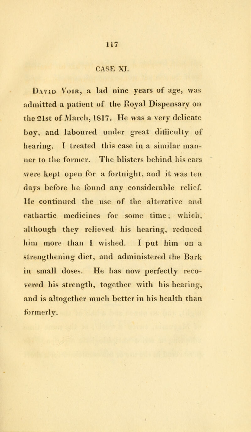 CASE XL David Voir, a lad nine years of age, was admitted a patient of the Royal Dispensary on the 21st of March, 1817. He was a very delicate boy, and laboured under great difficulty of hearing. I treated this case in a similar man- ner to the former. The blisters behind his ears were kept open for a fortnight, and it was ten days before he found any considerable relief. He continued the use of the alterative and cathartic medicines for some time; which, although they relieved his hearing, reduced him more than I wished. I put him on a strengthening diet, and administered the Bark in small doses. He has now perfectly reco- vered his strength, together with his hearing, and is altogether much better in his health than formerly.