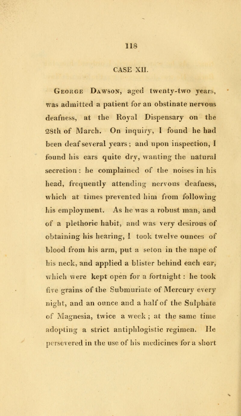 CASE XII. George Dawson, aged twenty-two years, was admitted a patient for an obstinate nervous deafness, at the Royal Dispensary on the 28th of March. On inquiry, I found he had been deaf several years; and upon inspection, I found his ears quite dry, wanting the natural secretion : he complained of the noises in his head, frequently attending nervous deafness, which at times prevented him from following his employment. As he was a robust man, and of a plethoric habit, and was very desirous of obtaining his hearing, I took twelve ounces of blood from his arm, put a seton in the nape of bis neck, and applied a blister behind each ear, which were kept open for a fortnight : he took five grains of the Submuriate of Mercury every night, and an ounce and a half of the Sulphate of Magnesia, twice a week ; at the same time adopting a strict antiphlogistic regimen. He persevered in the use of his medicines for a short