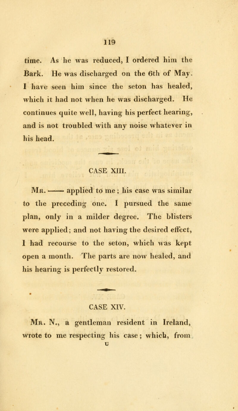 time. As he was reduced, I ordered him the Bark. He was discharged on the 6th of May. I have seen him since the seton has healed, which it had not when he was discharged. He continues quite well, having his perfect hearing, and is not troubled with any noise whatever in his head. CASE XIII. Mr. —— applied to me ; his case was similar to the preceding one. I pursued the same plan, only in a milder degree. The blisters were applied; and not having the desired effect, I had recourse to the seton, which was kept open a month. The parts are now healed, and his hearing is perfectly restored. CASE XIV. Mr. N., a gentleman resident in Ireland, wrote to me respecting his case; which, from u