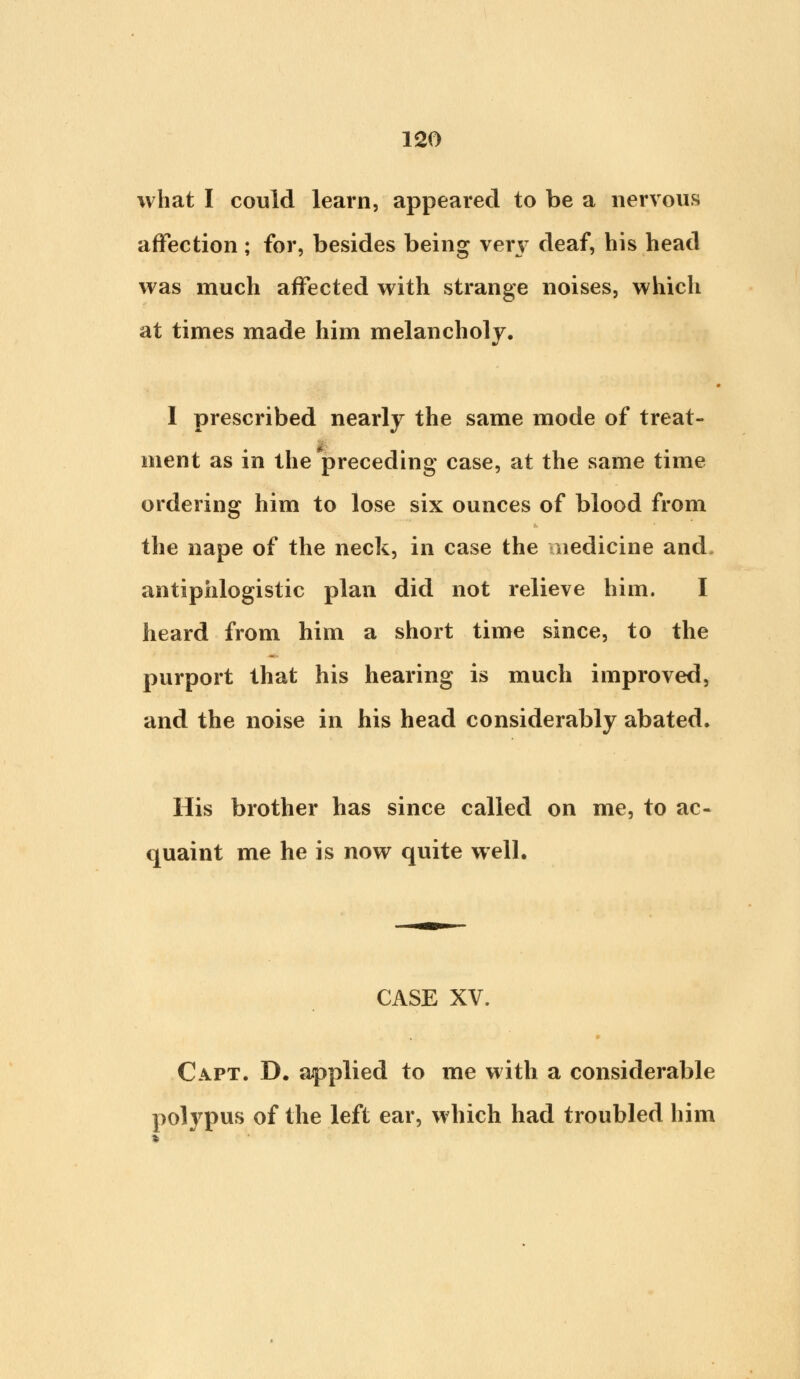 what I could learn, appeared to be a nervous affection ; for, besides being ven' deaf, his head was much affected with strange noises, which at times made him melancholy. 1 prescribed nearly the same mode of treat- ment as in the preceding case, at the same time ordering him to lose six ounces of blood from the nape of the neck, in case the medicine and, antiphlogistic plan did not relieve him. I heard from him a short time since, to the purport that his hearing is much improved, and the noise in his head considerably abated. His brother has since called on me, to ac- quaint me he is now quite well. CASE XV. Capt. D. applied to me with a considerable polypus of the left ear, which had troubled him