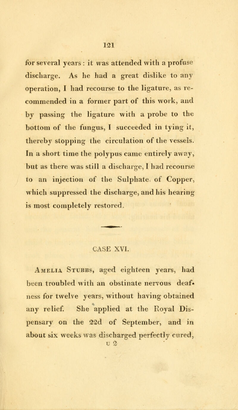 for several years : it was attended with a profuse discharge. As he had a great dislike to any operation, I had recourse to the ligature, as re- commended in a former part of this work, and by passing the ligature with a probe to the bottom of the fungus, I succeeded in tying it, thereby stopping the circulation of the vessels. In a short time the polypus came entirely away, but as there was still a discharge, I had recourse to an injection of the Sulphate of Copper, which suppressed the discharge, and his hearing is most completely restored. CASE XVI. Amelia Stubbs, aged eighteen years, had been troubled with an obstinate nervous deaf* ness for twelve years, without having obtained any relief. She applied at the Royal Dis- pensary on the 22d of September, and in about six weeks was discharged perfectly cured, u 2