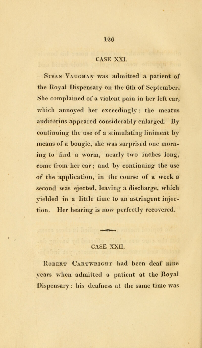 CASE XXI. Susan Vaughan was admitted a patient of the Royal Dispensary on the 6th of September. She complained of a violent pain in her left ear, which annoyed her exceedingly: the meatus auditorius appeared considerably enlarged. By continuing the use of a stimulating liniment by means of a bougie, she was surprised one morn- ing to find a worm, nearly two inches long, come from her ear; and by continuing the use of the application, in the course of a week a second was ejected, leaving a discharge, which yielded in a little time to an astringent injec- tion. Her hearing is now perfectly recovered. CASE XXII. Robert Cartwright had been deaf nine years when admitted a patient at the Royal Dispensary: his deafness at the same time was