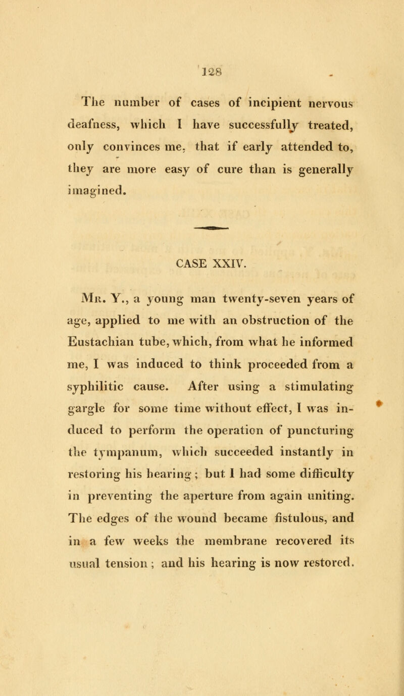 The number of cases of incipient nervous deafness, which I have successfully treated, only convinces me. that if early attended to, they are more easy of cure than is generally imagined. CASE XXIV. Mit. Y., a young man twenty-seven years of age, applied to me with an obstruction of the Eustachian tube, which, from what he informed me, I was induced to think proceeded from a syphilitic cause. After using a stimulating gargle for some time without effect, I was in- duced to perform the operation of puncturing the tympanum, which succeeded instantly in restoring his hearing; but 1 had some difficulty in preventing the aperture from again uniting. The edges of the wound became fistulous, and in a few weeks the membrane recovered its usual tension ; and his hearing is now restored.