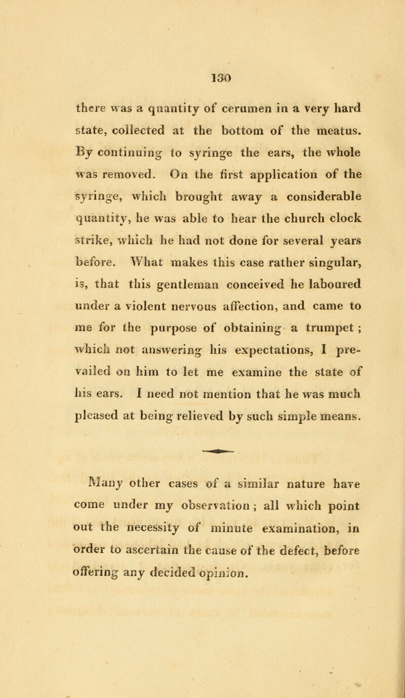 there was a quantity of cerumen in a very hard state, collected at the bottom of the meatus. By continuing to syringe the ears, the whole was removed. On the first application of the syringe, which brought away a considerable quantity, he was able to hear the church clock strike, which he had not done for several years before. What makes this case rather singular, is, that this gentleman conceived he laboured under a violent nervous affection, and came to me for the purpose of obtaining a trumpet; which not answering his expectations, I pre- vailed on him to let me examine the state of his ears. I need not mention that he was much pleased at being relieved by such simple means. Many other cases of a similar nature have come under my observation ; all which point out the necessity of minute examination, in order to ascertain the cause of the defect, before offering any decided opinion.