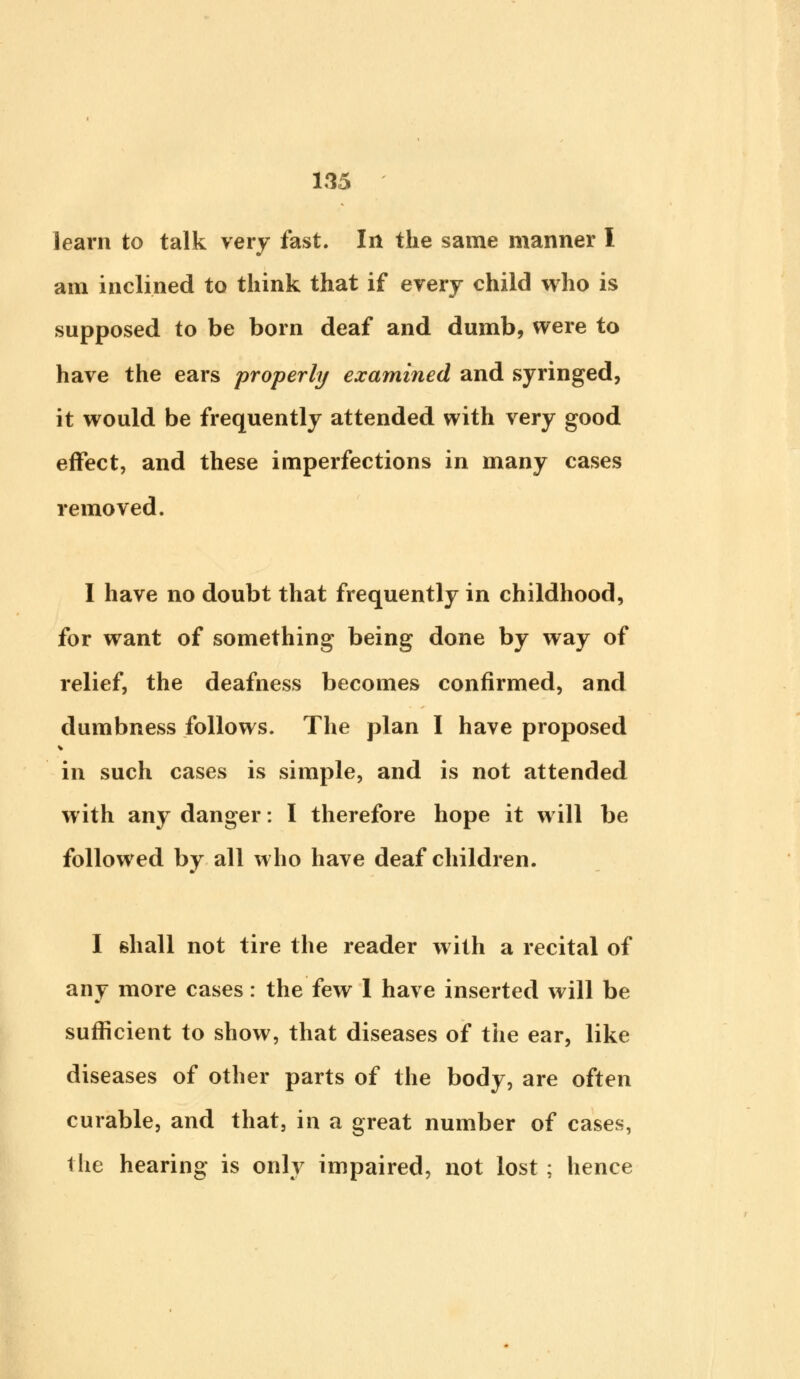 learn to talk very fast. In the same manner I am inclined to think that if every child who is supposed to be born deaf and dumb, were to have the ears properly examined and syringed, it would be frequently attended with very good effect, and these imperfections in many cases removed. I have no doubt that frequently in childhood, for want of something being done by way of relief, the deafness becomes confirmed, and dumbness follows. The plan I have proposed in such cases is simple, and is not attended with any danger: I therefore hope it will be followed by all who have deaf children. I shall not tire the reader with a recital of any more cases: the few 1 have inserted will be sufficient to show, that diseases of the ear, like diseases of other parts of the body, are often curable, and that, in a great number of cases, the hearing is only impaired, not lost ; hence