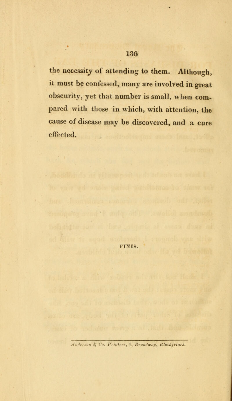 the necessity of attending to them. Although, it must be confessed, many are involved in great obscurity, yet that number is small, when com- pared with those in which, with attention, the cause of disease may be discovered, and a cure effected. FINIS.