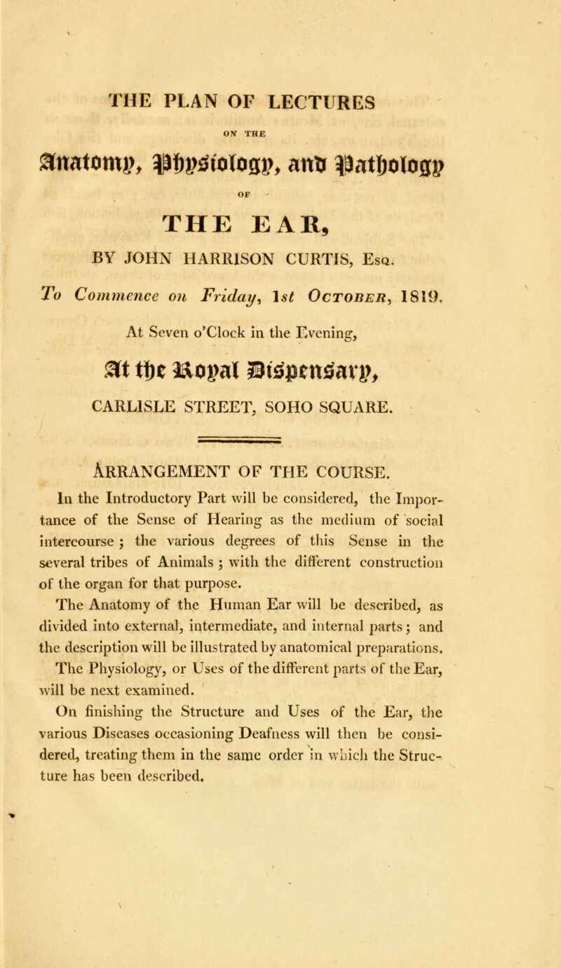 THE PLAN OF LECTURES ON THE anatomy laf^tologp, anu ^atfjologp OF THE EAR, BY JOHN HARRISON CURTIS, Esq. To Commence on Friday, 1st October^ 1819. At Seven o'Clock in the Evening, CARLISLE STREET, SOHO SQUARE. Arrangement of the course. In the Introductory Part will be considered, the Impor- tance of the Sense of Hearing as the medium of social intercourse ; the various degrees of this Sense in the several tribes of Animals ; with the different construction of the organ for that purpose. The Anatomy of the Human Ear will be described, as divided into external, intermediate, and internal parts; and the description will be illustrated by anatomical preparations. The Physiology, or Uses of the different parts of the Ear, will be next examined. On finishing the Structure and Uses of the Ear, the various Diseases occasioning Deafness will then be consi- dered, treating them in the same order in which the Struc- ture has been described.