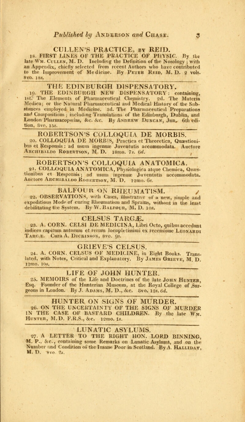 CULLEN'S PRACTICE, by REID. 18. FIRST LINES OF THE PRACTICE OF PHYSIC. By tie late Wm. Cullen, M. D. Including the Definition of the Nosology ; with an Appendix, chiefly selected from recent Authors who have contributed to the Improvement of Medicine. By Peter Reid, M. D. 2 vols. 8VO. ]8S. THE EDINBURGH DISPENSATORY. 19. THE EDINBURGH NEW DISPENSATORY: containing, 1st. The Elements of Pharmaceutical Chemistry. 2d. The Materia Medica; or the Natural Pharmaceutical and Medical History of the Sub- stances employed in Medicine. 3d. The Pharmaceutical Preparations and Compositions; including Translations of the Edinburgh, Dublin, and London Pharmacopeias, &c. &c. By Andrew Duncan, Jun„ 6th edi- tion, 8vo. 15s. ROBERTSON'S COLLOQUIA DE MORBIS. 20. COLLOQUIA DE MORBIS, Practica et Theoretica, Quzestioni- bus et Responsis: ad usum ingenuae Juventutis accommodata. Auctore Archibaldo Robertson, M. D. ismo. 7s. 6rf. ROBERTSONS COLLOQUIA ANATOMICA. 21. COLLOQUIA ANATOMICA, Physiologica atque Chemica, Quaes- tionibus et Responses; ad usum ingenuae Juventutis accommodata. Auctore Archibaldo Robertson, M. D. i2mo. 6s. BALFOUR ON RHEUMATISM. / 22. OBSERVATIONS, with Cases, illustrative of a new, simple and expeditious Mode of curing Rheumatism and Sprains, without in the least debilitating the System. By W. Balfour, M. D. ios. CELSUS TARGjE. 23. A. CORN. CELSI DE MEDICINA, Libri Oeto, quibusaccedunt indices capitum autorum et re rum locupletissimi ex recensione Leonarui Tarc^e. Cura A. Dickinson, 8vo. gs. GRIEVES CELSUS. 24. A. CORN. CELSUS OF MEDICINE, in Eight Books. Trans- lated, with Notes, Critical and Explanatory. By James Grieve, M. D. 12mo. 10s. LIFE OF JOHN HUNTER. 25. MEMOIRS of the Life and Doctrines of the late John Hunter, Esq. Founder of the Hunterian Museum, at the Royal College of bur- geons in London. By J. Adams, M. D., &c. 8vo. 12s. 6d. HUNTER ON SIGNS OF MURDER. 26. ON THE UNCERTAINTY OF THE SIGNS OF MURDER IN THE CASE OF BASTARD CHILDREN. By the late Wm. Hunter, M.D. F.R.S., &c. i2mo. Is. LUNATIC ASYLUMS. 27. A LETTER TO THE RIGHT HON. LORD BINNING, M. P., &c, containing some Remarks on Lunatic Asylums, and on the Number and Condition of the Insane Poor in Scotland. By A. Halliday,