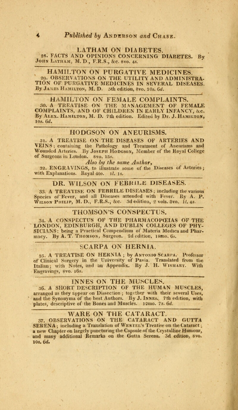 LATHAM ON DIABETES. 28. FACTS AND OPINIONS COxNCERNING DIABETES. By John Latham, M. D., F.R.S., &c. 8vo. 4s. HAMILTON ON PURGATIVE MEDICINES. 29. OBSERVATIONS ON THE UTILITY AND ADMINISTRA- TION OF PURGATIVE MEDICINES IN SEVERAL DISEASES. By James Hamilton, M. D. 5th edition, 8vo. 10s. Gd. - ———t 1 HAMILTON ON FEMALE COMPLAINTS. 30. A TREATISE ON THE MANAGEMENT OF FEMALE COMPLAINTS, AND OF CHILDREN IN EARLY INFANCY, &c« By Alex. Hamilton, M. D. 7th edition. Edited by Dr. J.Hamilton, 10s. 6d. HODGSON ON ANEURISMS. 31. A TREATISE ON THE DISEASES OF ARTERIES AND VEINS; containing the Pathology and Treatment of Aneurisms and Wounded Arteries. By Joseph Hodgson, Member of the Royal College of Surgeons in London. 8vo. 15s. Also by the same Author, 32. ENGRAVINGS, to illustrate some of the Diseases of Arteries; with Explanations. Royal 4to. 1/. is. DR. WILSON ON FEBRILE DISEASES. 33. A TREATISE ON FEBRILE DISEASES; including the various Species of Fever, and all Diseases attended with Fever. By A. P. Wilson Philip, M. D., F.R.S., &c. 3d edition, 2 vols. 8vo. 1/. 4s. THOMSON'S CONSPECTUS. 34. A CONSPECTUS OF THE PHARMACOPOEIAS OF THE LONDON, EDINBURGH, AND DUBLIN COLLEGES OF PHY- SICIANS: being a Practical Compendium of Materia Medica and Phar- macy. By A. T. Thomson, Surgeon. 2d edition, i8mo. Qs. SCARPA ON HERNIA. 35. A TREATISE ON HERNIA ; by Antonio Scarpa. Professor of Clinical Surgery in the University of Pavia. Translated from the Italian; with Notes, and an Appendix. By J. H. Wishart. With Engravings, 8vo. 16s. INNES ON THE MUSCLES. 36. A SHORT DESCRIPTION OF THE HUMAN MUSCLES, arranged as they appear on Dissection ; together with their several Uses, and the Synonyma of the best Authors. By J. Innes., 7th edition, with plates, descriptive of the Bones and Muscles. i2mo. 7s. 6d. WARE ON THE CATARACT. 37. OBSERVATIONS ON THE CATARACT AND GUTTA SERENA; including a Translation of Wenzel's Treatise on the Cataract; a new Chapter on largely puncturing the Capsule of the Crystalline Humoui^ and many additional Remarks on the Gutta Serena. 3d edition, 8vo. 10*. 6d,