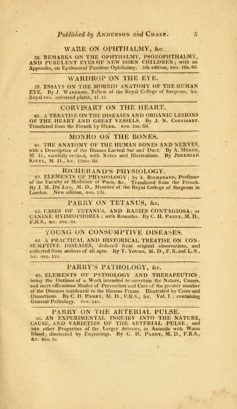 WARE ON OPHTHALMY, &c. 38. REMARKS ON THE OPHTHALMY, PSOROPHTHALMY, AND PURULENT EYES OF NEW BORN CHILDREN; with an Appendix, on Epidemical Purulent Ophthalmy. 5th edition, 8vo. 10s. 6d, WARDROP ON THE EYE. 39. ESSAYS ON THE MORBID ANATOMY OF THE HUMAN EYE. By J. Wardrop, Fellow of-the Royal College of Surgeons, &c. Royal 8vo. coloured plates, il. is. CORVISART ON THE HEART. 40. A TREATISE ON THE DISEASES AND ORGANIC LESIONS OF THE HEART AND GREAT VESSELS. By J. N. Corvisart. Translated from the French by Hebb. 8vo. los. 6rf. MONRO ON THE BONES. 41. THE ANATOMY OF THE HUMAN BONES AND NERVES, with a Description of the Human Lacteal Sac and Duct. By A. Monro, M. D., carefully revised, with Notes and Illustrations. By Jeremiah Kirby, M. D., Sec. 12mo. 6s. RICHERAND'S PHYSIOLOGY. 42. ELEMENTS OF PHYSIOLOGY; by A. Richerand, Professor of the Faculty of Medicine ot Paris, &c. Translated from the French. By J. M. De Lis, M. D., Member of ihe Royal College of Surgeons in London. New edition, 8vo. 12s. PARRY ON TETANUS, &c. 43. CASES OF TETANUS, AND RABIES CONTAGIOSA; or CANINE HYDROPHOBIA ; with Remarks. By C. H. Parry, M. D„ F.R.S., &c. 8vo. 6s. YOUNG ON CONSUMPTIVE DISEASES. 44. A PRACTICAL AND HISTORICAL TREATISE ON CON- SUMPTIVE DISEASES, deduced from original observations, and collected from authors of all ages. By T. Young, M. D., F. R.and L. S., &e. 8vo. 12s. PARRY'S PATHOLOGY, &c. 45. ELEMENTS OF PATHOLOGY AND THERAPEUTICS; being the Outlines of a Work intended to ascertain the Nature, Causes, and most efficacious Modes of Prevention and Cure of the greater number of the Diseases incidental to the Human Frame. Illustrated by Cases and Dissections. By C. H. Parry, M. D., F.R.S., Sec. Vol. I.; containing General Pathology. Bvo. 14$. PARRY ON THE ARTERIAL PULSE. 46. AN EXPERIMENTAL INQUIRY INTO THE NATURE, CAUSE, AND VARIETIES OF THE ARTERIAL PULSE; and into other Properties of the Larger Arteries, in Animals with Warm Blood; illustrated by Engravings. By C. H. Parry, M. D., F.R.S., &ci 8vo. 8s.