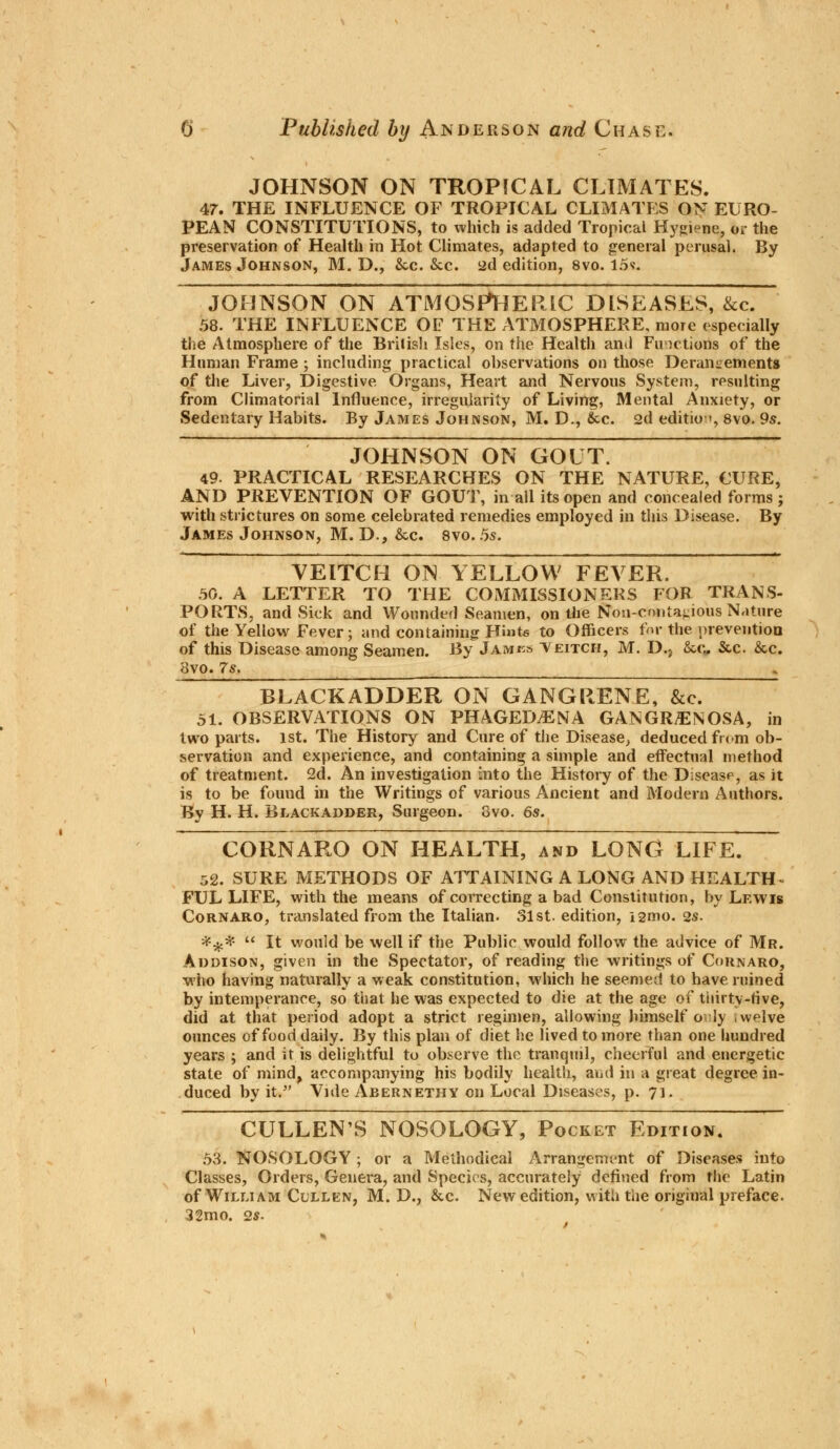 JOHNSON ON TROPICAL CLIMATES. 47. THE INFLUENCE OF TROPICAL CLIMATES ON EURO- PEAN CONSTITUTIONS, to which is added Tropical Hygiene, or the preservation of Health in Hot Climates, adapted to general perusal. By James Johnson, M. D., &c. &c. ad edition, 8vo. 15v. JOHNSON ON ATMOSPHERIC DISEASES, &c. 58. THE INFLUENCE OF THE ATMOSPHERE, more especially the Atmosphere of the British Isles, on the Health and Functions of the Human Frame ; including practical observations on those Derangements of the Liver, Digestive Organs, Heart and Nervous System, resulting from Climatorial Influence, irregularity of Living, Mental Anxiety, or Sedentary Habits. By James Johnson, M. D., &c. 2d editio•», 8vo. 9s. JOHNSON ON GOUT. 49. PRACTICAL RESEARCHES ON THE NATURE, CURE, AND PREVENTION OF GOUT, in all its open and concealed forms; with strictures on some celebrated remedies employed in this Disease. By James Johnson, M. D., &c. 8vo. 5s. VEITCH ON YELLOW FEVER. 50. A LETTER TO THE COMMISSIONERS FOR TRANS- PORTS, and Sick and Wounded Seamen, on the Nou-cmita^ious Nature of the Yellow Fever; and containing Hints to Officers for the prevention of this Disease among Seamen. By James Teitch, M. D.j &c„ &c. &c. 8vo. 7s. - BLACKADDER ON GANGRENE, &c. 51. OBSERVATIONS ON PHAGEDENA GANGRENOSA, in two parts. 1st. The History and Cure of the Disease, deducedfnm ob- servation and experience, and containing a simple and effectual method of treatment. 2d. An investigation into the History of the Disease, as it is to be found in the Writings of various Ancient and Modern Authors. By H. H. Blackadder, Surgeon. 8vo. 6s. CORNARO ON HEALTH, and LONG LIFE. 52. SURE METHODS OF ATTAINING A LONG AND HEALTH- FUL LIFE, with the means of correcting a bad Constitution, by Lewis Cornaro, translated from the Italian. 31st. edition, igmo. vs. *£.#  It would be well if the Public would follow the advice of Mr. Addison, given in the Spectator, of reading the writings of Cornaro, who having naturally a weak constitution, which he seemed to have ruined by intemperance, so that he was expected to die at the age of thirty-rive, did at that period adopt a strict regimen, allowing himself o ly welve ounces of food daily. By this plan of diet he lived to more than one hundred years ; and it is delightful to observe the tranquil, cheerful and energetic state of mind, accompanying his bodily health, and in a great degree in- duced by it. Vide Abernethy on Local Diseases, p. 71. CULLENS NOSOLOGY, Pocket Edition. 53. NOSOLOGY ; or a Methodical Arrangement of Diseases into Classes, Orders, Genera, and Species, accurately denned from the Latin of William Clllen, M. D., &c. New edition, with the original preface. 32mo. 2*.