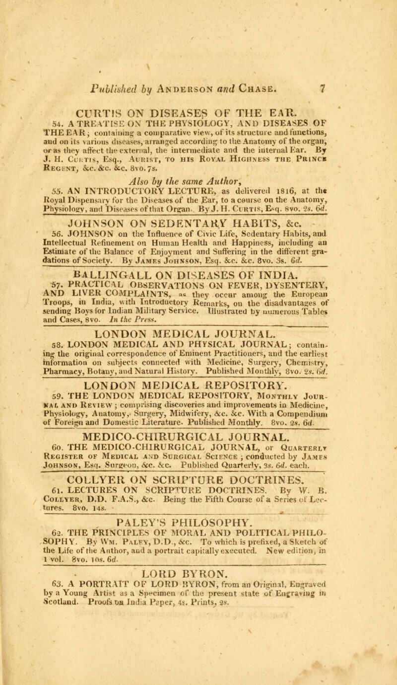 \ r Published by Anderson and Chase. 7 CURTIS ON DISEASES OF THE EAR. 54. A TREATISE ON THE PHYSIOLOGY, AND DISEASES OF THE EAR • containing a comparative view, of its structure and functions, and on its various diseases, arranged according to the Anatomy of the organ, or as they affect the external, the intermediate and the internal Ear. By J. H. Curtis, Esq., Aurist, to his Royal Highness the Princk Regint, &,c. &c. &c. 8vo.7*. Also by the same Author, 55. AN INTRODUCTORY LECTURE, as delivered 1816, at th« Royal Dispensary for the Diseases of the Ear, to a course on the Anatomy, Physiology, and Diseases of that Organ. By J. H. Curtis, Esq. 8vo. c2s. 6d. JOHNSON ON SEDENTARY HABITS, &c. 56. JOHNSON on the Influence of Civic Life, Sedentary Habits, and Intellectual Refinement on Human Health and Happiness, including an Estimate of the Balance of Enjoyment and Suffering in the different gra- dations of Society. By James Johnson, Esq. &c. Sec. 8vo. 3s. 6d. BALLINGALL ON DISEASES OF INDIA. 57. PRACTICAL OBSERVATIONS ON FEVER, DYSENTERY, AND LIVER COMPLAINTS, as they occur among the European Troops, in India, with Introductory Remarks, on the disadvantages of sending Boys for Indian Military Service. Illustrated by numerous Tables and Cases, 8vo. In the Press. LONDON MEDICAL JOURNAL. 58. LONDON MEDICAL AND PHYSICAL JOURNAL; contain- ing the original correspondence of Eminent Practitioners, and the earliest information on subjects connected with Medicine, Surgery, Chemistry, Pharmacy, Botany, and Natural History. Published Monthly, 8vo. <2s. 6tf. LONDON MEDICAL REPOSITORY. 59. THE LONDON MEDICAL REPOSITORY, Monthly Jour- nal and Review ; comprising discoveries and improvements in Medicine, Physiology, Anatomy, Surgery, Midwifery, &c. Sec. With a Compendium of Foreign and Domestic Literature. Published Monthly. 8vo. 2s. 6U MEDICO-CHIRURGICAL JOURNAL. 60. THE MEDICO-CHIRURGICAL JOURNAL, or Quarterly Register of Medical and Surgical Science ; conducted by James Johnson, Esq. Surgeon, &c. &c. Published Quarterly, 3s. 6d. each. COLLYER ON SCRIP TORE DOCTRINES. 61. LECTURES ON SCRIPTURE DOCTRINES. By W. B. Collyer, D.D. F.A.S., &c. Being the Fifth Course of a Series ol Lec- tures. 8vo. 14s. - , * . PALEY'S PHILOSOPHY. 62. THE PRINCIPLES OF MORAL AND POLITICAL PHILO- SOPHY. By Wm. Palfy, D.D., fee. To which is prefixed, a Sketch of the Life of the Author, and a portrait capitally executed. New edition, in l vol. 8vo. 106.64. LORD BYRON. 63. A PORTRAIT OF LORD BYRON, from an Original, Engraved by a Young Artist as a Specimen of the present state of Engraving in Scotland. Proofs oa India Paper, 4s. Prints, gs.