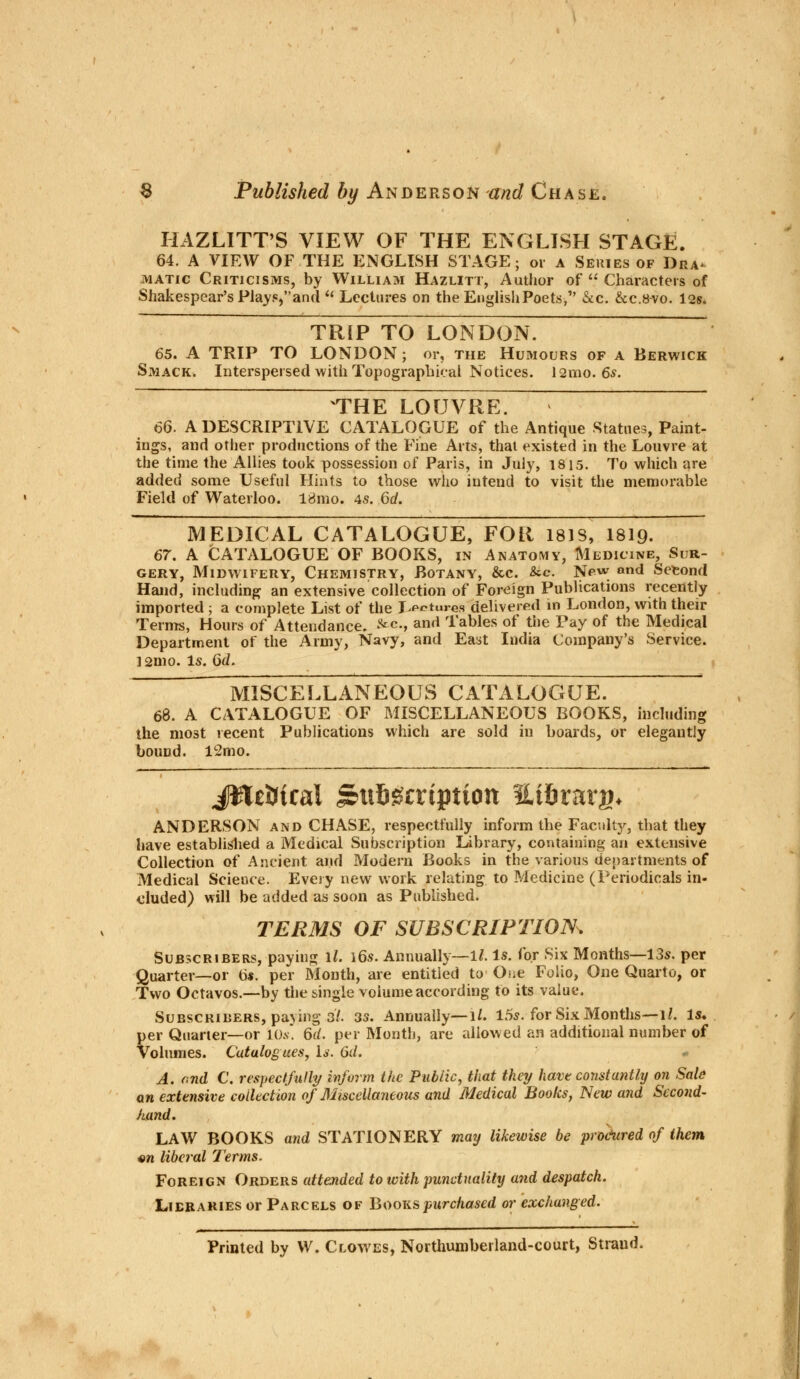 HAZLITT'S VIEW OF THE ENGLISH STAGE. 64. A VIEW OF THE ENGLISH STAGE; or a Series of Dra- matic Criticisms, by William Hazlitt, Author of  Characters of Shakespear's Play.<=,and u Lectures on the English Poets, &c. &c.8vo. 12s. TRIP TO LONDON. 65. A TRIP TO LONDON ; or, the Humours of a Berwick Smack. Interspersed with Topographical Notices. l2mo. 6s. THE LOUVRE. 66. A DESCRIPTIVE CATALOGUE of the Antique Statues, Paint- ings, and other productions of the Fine Arts, that existed in the Louvre at the time the Allies took possession of Paris, in July, 1815. To which are added some Useful Hints to those who intend to visit the memorable Field of Waterloo. 18mo. 4s. 6d. MEDICAL CATALOGUE, FOR 181S, I8I9. 67. A CATALOGUE OF BOOKS, in Anatomy, Medicine, Sur- gery, Midwifery, Chemistry, Botany, &c. &c. New and Second Hand, including an extensive collection of Foreign Publications recently imported ; a complete List of the lectures delivered in London, with their Terms, Hours of Attendance. &*-, and Tables of the Pay of the Medical Department of the Army, Navy, and East India Company's Service. 12mo. Is. 6d. MISCELLANEOUS CATALOGUE. 68. A CATALOGUE OF MISCELLANEOUS BOOKS, including the most recent Publications which are sold in boards, or elegantly bound. lc2mo. JJlcDicai Subscription Et&rarg* ANDERSON and CHASE, respectfully inform the Faculty, that they have established a Medical Subscription Library, containing an extensive Collection of Ancient and Modern Books in the various departments of Medical Science. Every new work relating to Medicine (Periodicals in- eluded) will be added as soon as Published. TERMS OF SUBSCRIPTION^ Subscribers, paying \l. \6s. Annually—11. Is. for Six Months—13s. per Quarter—or 6s. per Month, are entitled to One Folio, One Quarto, or Two Octavos.—by the single volume according to its value. Subscribers, paying 3/. 33. Annually—l/. 15s. for Six Months—1/. Is. per Quarter—or lO.v. 6(/. per Month, are allowed an additional number of Volumes. Catalogues, Is. 6d. A. end C. respectfully inform the Public, that they have constantly on Sale an extensive collection of Miscellaneous and Medical Books, New and Second- hand. LAW BOOKS and STATIONERY may likewise be pro&ured of them «n liberal Terms. Foreign Orders attended to with punctuality and despatch. Lieraries or Parcels of Books purchased or exchanged. Printed by W. Clowes, Northumberland-court, Strand.