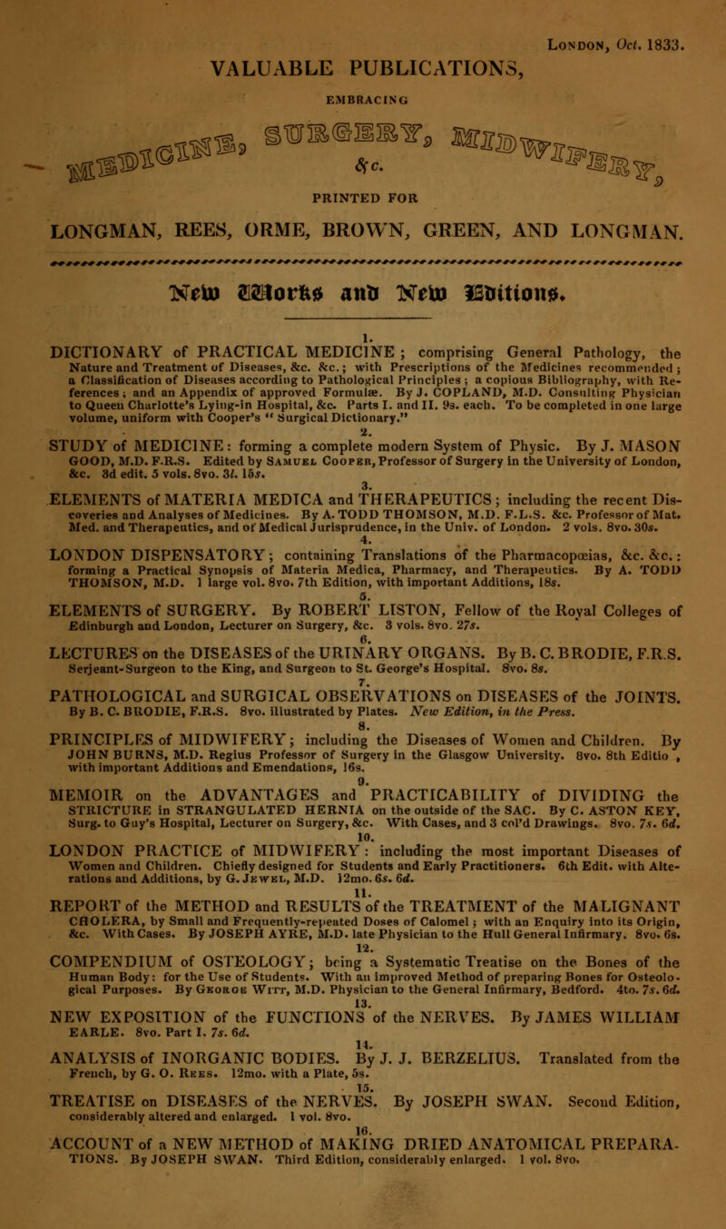 London, Oct. 1833. VALUABLE PUBLICATIONS, EMBRACING PRINTED FOR LONGMAN, REES, ORME, BROWN, GREEN, AND LONGMAN. DICTIONARY of PRACTICAL MEDICINE ; comprising General Pathology, the Nature and Treatment of Diseases, &c. &c; with Prescriptions of the Medicines recommended; a Classification of Diseases according to Pathological Principles ; a copious Bibliography, with Re- ferences ; and an Appendix of approved Formulae. By J. COPLAND, M.D. Consulting Physician to Queen Charlotte's Lying-in Hospital, &c. Parts I. and II. 9s. each. To be completed in one large volume, uniform with Cooper's  Surgical Dictionary. 2. STUDY of MEDICINE: forming a complete modern System of Physic. By J. MASON GOOD, M.D. F.R.S. Edited by Samuel Cooper, Professor of Surgery in the University of London, &c. 3d edit. 5 vols. 8vo. 3/. 15s. 3. ELEMENTS of MATERIA MEDTCA and THERAPEUTICS ; including the recent Dis- coveries and Analyses of Medicines. By A. TODD THOMSON, M.D. F.L.S. &c. Professor of Mat. Med. and Therapeutics, and of Medical Jurisprudence, in the Univ. of London. 2 vols. 8vo. 30s. 4. LONDON DISPENSATORY; containing Translations of the Pharmacopoeias, &c. &c.: forming a Practical Synopsis of Materia Medica, Pharmacy, and Therapeutics. By A. TODD THOMSON, M.D. 1 large vol. 8vo. 7th Edition, with important Additions, 18s. 5. ELEMENTS of SURGERY. By ROBERT LISTON, Fellow of the Royal Colleges of Edinburgh and London, Lecturer on Surgery, &c. 3 vols. 8vo. 27s. LECTURES on the DISEASES of the URINARY ORGANS. By B. C.BRODIE, F.R.S. Serjeant-Surgeon to the King, and Surgeon to St. George's Hospital. 8vo. 8s. PATHOLOGICAL and SURGICAL OBSERVATIONS on DISEASES of the JOINTS. By B. C BRODIE, F.R.S. 8vo. illustrated by Plates. New Edition, in the Press. 8. PRINCIPLES of MIDWIFERY; including the Diseases of Women and Children. By JOHN BURNS, M.D. Regius Professor of Surgery in the Glasgow University. 8vo. 8th Editio , with important Additions and Emendations, 16s. 9. MEMOIR on the ADVANTAGES and PRACTICABILITY of DIVIDING the STRICTURE in STRANGULATED HERNIA on the outside of the SAC. By C. ASTON KEY, Surg, to Guy's Hospital, Lecturer on Surgery, &c. With Cases, and 3 col'd Drawings. 8vo. 7s. 6rf. 10. LONDON PRACTICE of MIDWIFERY : including the most important Diseases of Women and Children. Chiefly designed for Students and Early Practitioners. 6th Edit, with Alte- rations and Additions, by G. Jewel, M.D. J2mo. 6*. 6rf. 11. REPORT of the METHOD and RESULTS of the TREATMENT of the MALIGNANT CHOLERA, by Small and Frequently-repeated Doses of Calomel; with an Enquiry into its Origin, &c. With Cases. By JOSEPH AYRE, M.D. late Physician to the Hull General Infirmary. 8vo. 6s. 12. COMPENDIUM of OSTEOLOGY; being a Systematic Treatise on the Bones of the Human Body: for the Use of Student?. With an improved Method of preparing Bones for Osteolo- gical Purposes. By George Witt, M.D. Physician to the General Infirmary, Bedford. 4to. 7s.dd. 13. NEW EXPOSITION of the FUNCTIONS of the NERVES. By JAMES WILLIAM EARLE. 8vo. Part I. 7s. 6d. ANALYSIS of INORGANIC BODIES. By J. J. BERZELIU3. Translated from the French, by G. O. Rees. 12mo. with a Plate, 5s. TREATISE on DISEASES of the NERVES. By JOSEPH SWAN. Second Edition, considerably altered and enlarged. I vol. 8vo. 16. ACCOUNT of a NEW METHOD of MAKING DRIED ANATOMICAL PREPARA-