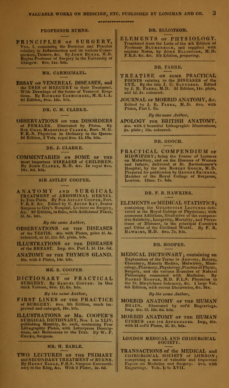 PROFESSOR BURNS. PRINCIPLES of SURGERY, Vol. I. containing the Doctrine and Practice relating to Inflammation and its various Conse- quences, Tumors, &c. By John Burns, M.D. Regius Professor of Surgery in the University of Glasgow. 8vo. lis. bds. MR. CARMICHAEL. ESSAY on VENEREAL DISEASES, and the USES of MERCURY in tl.eir Treatment. With Drawings of the forms of Venereal Erup- tions. By Richard Carmichael, M.R. I.A. 2d Edition, 8vo. lGs. bds. DR. C. M. CLARKE. OBSERVATIONS on the DISORDERS of FEMALES. Illustrated by Plates. By Sir Chas. Mansfield Clarke, Bart. M.D. F. R. S. Physician in Ordinary to the Queen. 3d Edition, 2 Vols, royal 8vo. 11. 16s. bds. DR. J. CLARKE. COMMENTARIES on SOME of the most important DISEASES of CHILDREN. By John Clarke, M.D. &c. In royal 8vo. 10*. 6d. bds. SIR ASTLEY COOPER. ANATOMY and SURGICAL TREATMENT of ABDOMINAL HERNIA. In Two Parts. By Sir Astley Cooper, Bart. F.R. S. &c. Edited by C. Aston Key, Senior Surgeon to Guy's Hospital, Lecturer on Surgery, &c. 2d Edition, in folio, with Additional Plates, 51.5s. bdt. By the same Author, OBSERVATIONS on the DISEASES of the TESTIS. 4to. with Plates, price 31. 3s. coloured, or 1/. 11*. 6d. plain, bds. ILLUSTRATIONS of the DISEASES of the BREAST. Imp. 4to. Part I. U. 11*. 6d. ANATOMY of the THYMUS GLAND. 4to. with 5 Plates, 14*. bds. MR. S. COOPER DICTIONARY of PRACTICAL SURGERY. By Samuel Cooper. In One thick Volume, 8vo. 1*. 8v. bds. By the same Author, FIRST LINES of the PRACTICE of SURGERY. 8vo. 5th Edition, much im. proved and enlarged, 18*. bds. ILLUSTRATIONS of Mit. COOPER'S SURGICAL DICTIONARY, Nos. I. to XL1V. publishing Monthly, 2*. each, containing Four Lithographic Plates, with Letterpress Descrip- tions, and References to the Text. By \V. P. Cocks, Surgeon. MR. H. EARLE. TWO LECTURES on the PRIMARY and SECONDARY TREATMENT of BURNS. By Henry Earle, F.R.S. Surgeon Extraordi- nary to the King, &c. With 2 Plates, 2*. Gd. DR. ELLIOTSON. ELEMENTS of~PHYS IOLOG Y. Translated from the Latin of the 4th Edition of Professor Blum en bach, and supplied with copious Notes, by John Elliotson, M.D. F.R.S. &c. &c. 5th Edition, preparing. DR. FARRE. TREATISE on some PRACTICAL POINTS relating to the DISEASES of the EYE. By the late J. C Saunders. Edited by J. R. Farre, M.D. 3d Edition, 14*. plain, and 11. 5s. coloured. JOURNAL of MORBID ANATOMY, &c. Edited by J. R. Farre, M.D. 8vo. with Plates, Part I. 6s. By the same Author, APOLOGY for BRITISH ANATOMY. 4to. with 2 beautiful Lithographic Illustrations, 9s. plain ; 12s. coloured. DR. GOOCH. PRACTICAL COMPENDIUM of MIDWIFERY; being the Course of Lectures on Midwifery, and on the Diseases of Women and Infants, delivered at St. Bartholomew's Hospital, by the late Robert Gooch, M.D. Prepared for publication by George Skinner, Member of the Royal College of Surgeons, London. 12mo. 7*. bds. DR. F. B. HAWKINS. ELEMENTS of MEDICAL STATISTICS; containing the Gulstoman Lectures deli- vered at the Royal College of Physicians; with numerous Additions, illustrative of the compara- tive Salubrity, Longevity, Mortality, and Preva- lence of Diseases, in the principal Countries and Cities of the Civilized World. By F. B. Hawkins, M.D. 8vo. 7s„ bds. DR. HOOPER. MEDICAL DICTIONARY; containing an Explanation of the Terms in Anatomy, BotaDy, Chemistry, Materia Medica, Midwifery, Mine- ralogy, Pharmacy, Physiology, Practice of Physic, Surgery, and the various Branches of Natural Philosophy connected with Medicine. By Robert Hooper, M.D. F.L.S. Physician to the St. MaryU-bonc Infirmary, &c. 1 large Vol. 0ih Edition, with recent Discoveries, &c. 2S*. By the same Author, MORBID ANATOMY of thf. HUMAN BRAIN. Illustrated by col'd Engravings. Imp. 4to. 2/. 12*. Gd. bds. MORBID ANATOMY of the HUMAN UTERUS and its Appendages. Imp^, 4to. with 21 col'd Plates, 31. 3s. bds. LONDON MEDICAL AND CHIRURGICAL SOCIETY. TRANSACTIONS of the MEDICAL and CHIRURGICAL SOCIETY of LONDON; comprising a mass of valuable and important Pap! is on Medicine and Surgery. bvo. with En-ravings. Vols. I. to XV11.