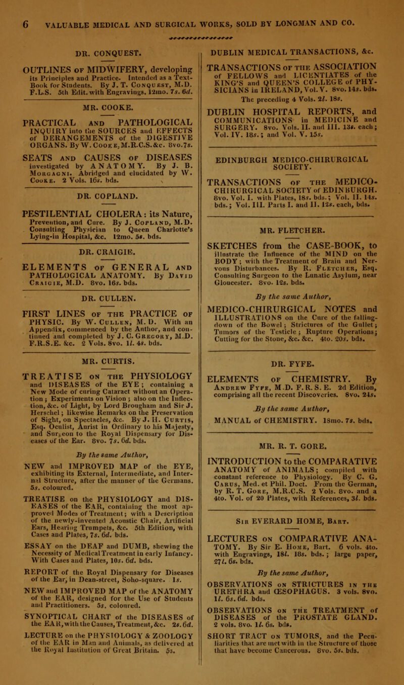 DR. CONQUEST. OUTLINES of MIDWIFERY, developing its Principles and Practice. Intended as a Text- Book for Students. By J. T. Conquest, M.D. F.L.S. 5th Edit, with Engravings. 12ino. 7s. 6d. MR. COOKE. PRACTICAL and PATHOLOGICAL INQUIRY into the SOURCES and EFFECTS of DERANGEMENTS of the DIGESTIVE ORGANS. By W.C00KE.M.R.C.S.&C. 8vo.7s. SEATS and CAUSES of DISEASES investigated by ANATOMY. By J. B. Morgagni. Abridged and elucidated by \V. Cooke. 2 Vols. I60. bds. DR. COPLAND. PESTILENTIAL CHOLERA: its Nature, Prevention, and Cure. By J. Copland, M.D. Consulting Physician to Queen Charlotte's Lying-in Hospital, &c. I2mo. 5*. bds. DR. CRAIGIE. ELEMENTS of GENERAL and PATHOLOGICAL ANATOMY. By David Craicie, M.D. 8vo. 16*. bds. DR. CULLEN. FIRST LINES of the PRACTICE of PHYSIC. By W. Culi.en, M.D. With an Appendix, commenced by the Author, and con- tinued and completed by J. C. Grecory, M.D. F.R.S.E. &c. 2 Vols. 8vo. 1/. 4s. bds. MR. CURTIS. TREATISE on the PHYSIOLOGY and DISEASES of the EYE; containing a New Mode of curing Cataract without an Opera- tion ; Experiments on Vision ; also on the Inflec- tion, &c. of Light, by Lord Brougham and Sir J. Herschel; likewise Remarks on the Preservation of Sight, on Spectacles, &c By J. H. Curtis, Esq. Oculist, Aurist in Ordinary to his Majesty, and Surgeon to the Royal Dispensary for Dis- eases of the Ear. 8vo. 7*. 6d. bds. By the same Author, NEW and IMPROVED MAP of the EYE, exhibiting its External, Intermediate, and Inter- nal Structure, after the manner of the Germans. 5s. coloured. TREATISE on the PHYSIOLOGY and DIS- EASES of the EAR, containing the most ap- proved Modes of Treatment; with a Description of the newly-invented Acoustic Chair, Artificial Ears, Hearing Trumpets, &c. 5th Edition, with Cases and Plates, 7$. 6d. bds. ESSAY on the DEAF and DUMB, shewing the Necessity of Medical Treatment in early Infancy. With Cases and Plates, 10s. 6d. bds. REPORT of the Royal Dispensary for Diseases of the Ear, in Dean-street, Soho-square. Is. NEW and IMPROVED MAP of the ANATOMY of the EAR, designed for the Use of Students and Practitioners. 5s. coloured. SYNOPTICAL CHART of the DISEASES of the EAR, with the Causes, Treatment, &c. 2s. 6d. LECTURE on the PHYSIOLOGY & ZOOLOGY of the EAR in Man and Animals, as delivered at the Royal Institution of Great Britain. 5s. DUBLIN MEDICAL TRANSACTIONS, &c. TRANSACTIONS of the ASSOCIATION of FELLOWS and LICENTIATES of the KING'S and QUEEN'S COLLEGE of PHY- SICIANS in IRELAND, Vol. V. 8vo. 14s. bds. The preceding 4 Vols. 21. 18s. DUBLIN HOSPITAL REPORTS, and COMMUNICATIONS in MEDICINE and SURGERY. 8vo. Vols. II. and III. lis. each; Vol. IV. 18s.; and Vol. V. 15s. EDINBURGH MEDICO-CHIRURGICAL SOCIETY. TRANSACTIONS of the MEDICO- CHIRURGICAL SOCIETY of EDINBURGH. 8vo. Vol. I. with Plates, 18s. bds.; Vol. II. 14s. bds.; Vol. III. Parts I. and II. 12s. each, bds. MR. FLETCHER. SKETCHES from the CASE-BOOK, to illustrate the Influence of the MIND on the BODY; with the Treatment of Brain and Ner- vous Disturbances. By R. Fletcher, Esq. Consulting Surgeon to the Lunatic Asylum, near Gloucester. 8vo. 12s. bds. By the same Author, MEDICO-CHIRURGICAL NOTES and ILLUSTRATIONS on the Cure of the falling- down of the Bowel; Strictures of the Gullet; Tumors of the Testicle; Rupture Operations; Cutting for the Stone, &c. &c. 4to. 20s. bds. DR. FYFE. ELEMENTS of CHEMISTRY. By Andrew Fvfe, M.D. F. II. S. E. 2d Edition, comprising all the recent Discoveries. 8vo. 24s. By the same Author, MANUAL of CHEMISTRY. 13mo. 7s. bds. MR. R. T. GORE. INTRODUCTION to the COMPARATIVE ANATOMY of ANIMALS; compiled with constant reference to Physiology. By C. G. Carus, Med. et Phil. Doct. From the German, by R. T. Gore, M.R.C.S. 2 Vols. 8vo. and a 4to. Vol. of 20 Plates, with References, 31. bds. Sir EVERARD HOME, Bart. LECTURES on COMPARATIVE ANA- TOMY. By Sir E. Home, Bart. 6 vols. 4to. with Engravings, 18*. 18s. bds. ; large paper, 27*. 6s. bds. By the same Author, OBSERVATIONS on STRICTURES in the URETHRA and OZSOPHAGUS. 3 vols. 8vo. 1/. 6s.6d. bds. OBSERVATIONS on the TREATMENT of DISEASES of the PROSTATE GLAND. 2 vols. 8vo. 11. 6s. bds. SHORT TRACT on TUMORS, and the Pecu- liarities that are met with in the Structure of those that have become Cancerous. 8vo. 5s. bds.