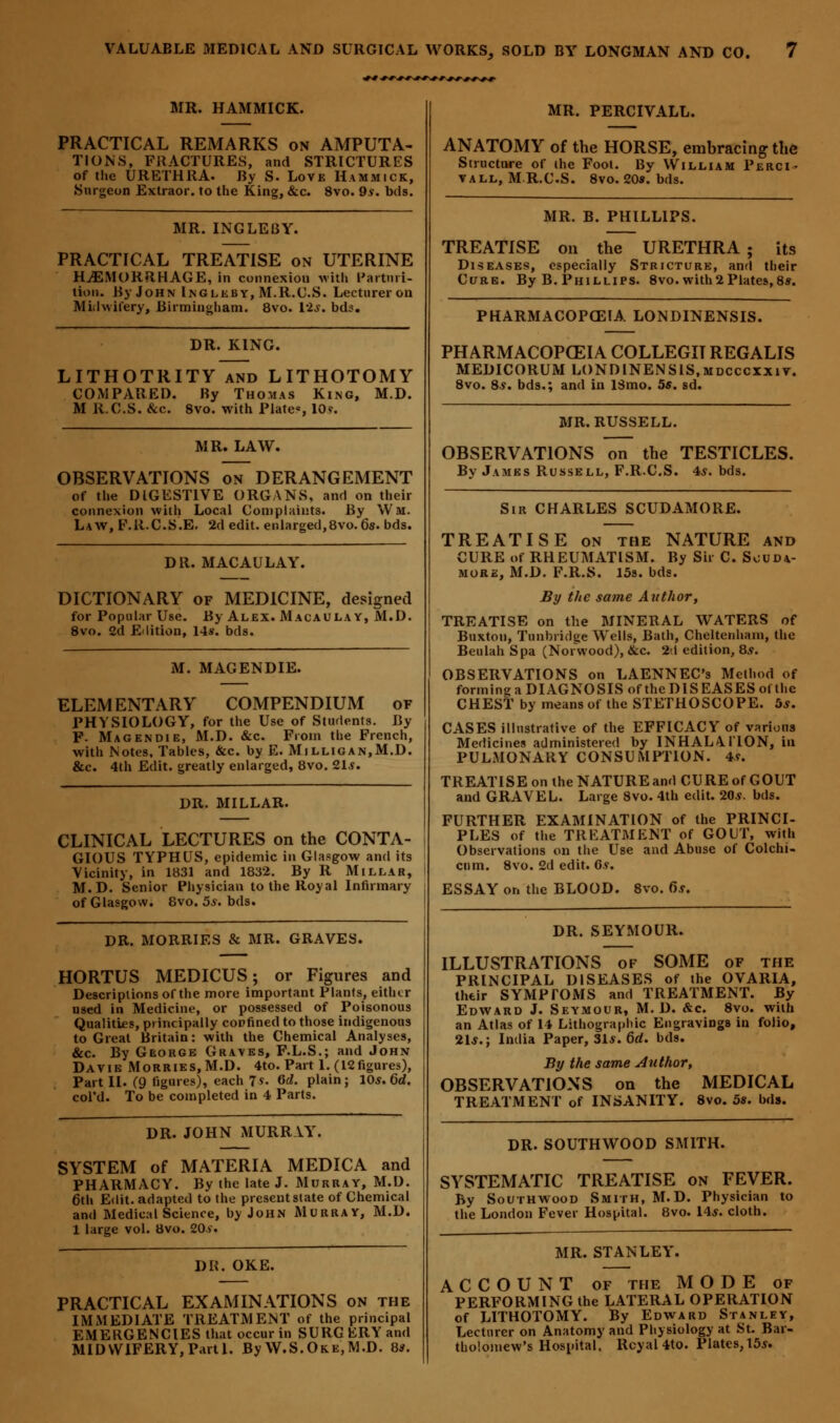 MR. HAMMICK. PRACTICAL REMARKS on AMPUTA- TIONS, FRACTURES, and STRICTURES of the URETHRA. By S. Love Hammick, •Surgeon Extraor. to the King, &c. 8vo. 9s. bds. MR. INGLEBY. PRACTICAL TREATISE on UTERINE HAEMORRHAGE, in connexion with Parturi- tion. By John Inglkby, M.R.C.S. Lecturer on Midwifery, Birmingham. 8vo. 12*. bds. DR. KING. LITHOTRITY and LITHOTOMY COMPARED. By Thomas King, M.D. M R.C.S. &c. 8vo. with Plates lOv. MR. LAW. OBSERVATIONS on DERANGEMENT of the DIGESTIVE ORGANS, and on their connexion with Local Complaints. By Wm. Law, F.R.C.S.E. 2d edit, enlarged,8vo. 6s. bds. DR. MACAULAY. DICTIONARY of MEDICINE, designed for Popular Use. By Alex. Macaulay, M.D. 8vo. 2d Edition, 14s. bds. M. MAGENDIE. ELEMENTARY COMPENDIUM of PHYSIOLOGY, for the Use of Students. By F. Mag en die, M.D. &c. From the French, with Notes, Tables, &c. by E. Milligan.M.D. &c. 4th Edit, greatly enlarged, 8vo. 21*. DR. MILLAR. CLINICAL LECTURES on the CONTA- GIOUS TYPHUS, epidemic in Glasgow and its Vicinity, in 1831 and 1832. By R Millar, M.D. Senior Physician to the Royal Infirmary of Glasgow. 8vo. 5*. bds. DR. MORRIES & MR. GRAVES. HORTUS MEDICUS; or Figures and Descriptions of the more important Plants, eitlur used in Medicine, or possessed of Poisonous Qualities, principally confined to those indigenous to Great Britain: with the Chemical Analyses, &c. By George Graves, F.L.S.; and John Davie Morries,M.D. 4to. Part 1. (12figures), Part II. (9 figures), each 7*. 6d. plain; 10s. 6d. col'd. To be completed in 4 Parts. DR. JOHN MURRAY. SYSTEM of MATERIA MEDICA and PHARMACY. By the late J. Murray, M.D. 6th Edit, adapted to the present state of Chemical and Medical Science, by John Murray, M.D. 1 large vol. 8vo. 20*. DR. OKE. PRACTICAL EXAMINATIONS on the IMMEDIATE TREATMENT of the principal EMERGENCIES that occur in SURG ERY and MIDWIFERY, Parti. By W.S.Oke,M.D. 8*. MR. PERCIVALL. ANATOMY of the HORSE, embracing the Structure of the Foot. By William Perci- vall, M.R.C.S. 8vo. 20s. bds. MR. B. PHILLIPS. TREATISE on the URETHRA; its Diseases, especially Stricture, and their Cure. By B. Phillips. 8vo. with2Plates, 8s. PHARMACOPOEIA LONDINENSIS. PHARMACOPOEIA COLLEGIT REGALIS MEDICORUM LONDINENSIS.mdcccxxiv. 8vo. 8y. bds.; and in 13mo. 55. sd. MR. RUSSELL. OBSERVATIONS on the TESTICLES. By James Russell, F.R.C.S. 4*. bds. Sir CHARLES SCUDAMORE. TREATISE on the NATURE and CURE of RHEUMATISM. By Sir C. S^uda- more, M.D. F.R.S. 15s. bds. By the same Author, TREATISE on the MINERAL WATERS of Buxton, Tunbridge Wells, Bath, Cheltenham, the Beulah Spa (Norwood), &c. 2 1 edition, 8.?. OBSERVATIONS on LAENNEC's Method of forming a DIAGNOSIS of the DIS EASES ot the CHEST by means of the STETHOSCOPE. 5*. CASES illustrative of the EFFICACY of various Medicines administered by INHALATION, in PULMONARY CONSUMPTION. 4*. TREATISE on the NATURE and CURE of GOUT and GRAVEL. Large 8vo. 4th edit. 20.?. bds. FURTHER EXAMINATION of the PRINCI- PLES of the TREATMENT of GOUT, with Observations on the Use and Abuse of Colchi- cnm. 8vo. 2d edit. Gv. ESSAY or, the BLOOD. 8vo. 6s. DR. SEYMOUR. ILLUSTRATIONS of SOME of the PRINCIPAL DISEASES of the OVARIA, their SYMPTOMS and TREATMENT. By Edward J. Seymour, M.D. &c. 8vo. with an Atlas of 14 Lithographic Engravings in folio, 21*.; India Paper, 31*. 6d. bds. By the same Author, OBSERVATIONS on the MEDICAL TREATMENT of INSANITY. 8vo. 5s. bds. DR. SOUTHWOOD SMITH. SYSTEMATIC TREATISE on FEVER. By Southwood Smith, M.D. Physician to the London Fever Hospital. 8vo. 14*. cloth. MR. STANLEY'. ACCOUNT of the MODE of PERFORMING the LATERAL OPERATION of LITHOTOMY. By Edward Stanley, Lecturer on Anatomy and Physiology at St. Bar- tholomew's Hospital. Rcyal4to. Plates, 15*.