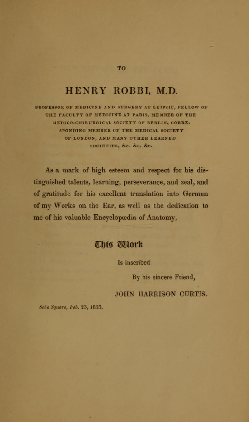 TO HENRY ROBBI, M.D. PROFESSOR OF MEDICINE AND SFP.GERY AT LEIPSIC, FELLOW OF THE FACULTY OF MEDICINE AT PARIS, MEMBER OF THE MEDICO-CHIRUP.GICAL SOCIETY OF BERLIN, CORRE- SPONDING MEMBER OF THE MEDICAL SOCIETY OF LONDON, AND MANY OTHER LEARNED SOCIETIES, §CC &C. &C. As a mark of high esteem and respect for his dis- tinguished talents, learning, perseverance, and zeal, and of gratitude for his excellent translation into German of my Works on the Ear, as well as the dedication to me of his valuable Encyclopaedia of Anatomy, Ci)fe Wlork Is inscribed By his sincere Friend, JOHN HARRISON CURTIS. Soho Square, Feb. 23.. 1833.