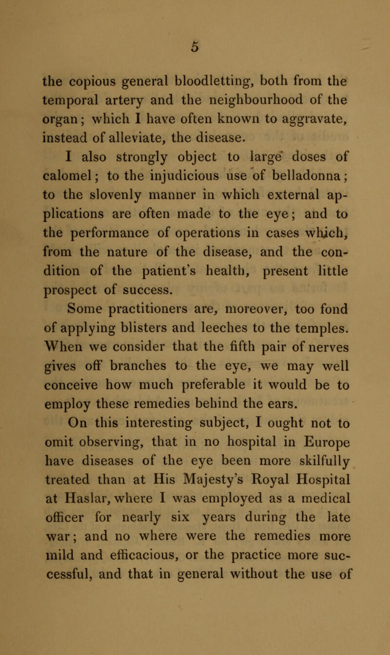 the copious general bloodletting, both from the temporal artery and the neighbourhood of the organ; which I have often known to aggravate, instead of alleviate, the disease. I also strongly object to large doses of calomel; to the injudicious use of belladonna; to the slovenly manner in which external ap- plications are often made to the eye; and to the performance of operations in cases which, from the nature of the disease, and the con- dition of the patient's health, present little prospect of success. Some practitioners are, moreover, too fond of applying blisters and leeches to the temples. When we consider that the fifth pair of nerves gives off branches to the eye, we may well conceive how much preferable it would be to employ these remedies behind the ears. On this interesting subject, I ought not to omit observing, that in no hospital in Europe have diseases of the eye been more skilfully treated than at His Majesty's Royal Hospital at Haslar, where I was employed as a medical officer for nearly six years during the late war; and no where were the remedies more mild and efficacious, or the practice more suc- cessful, and that in general without the use of