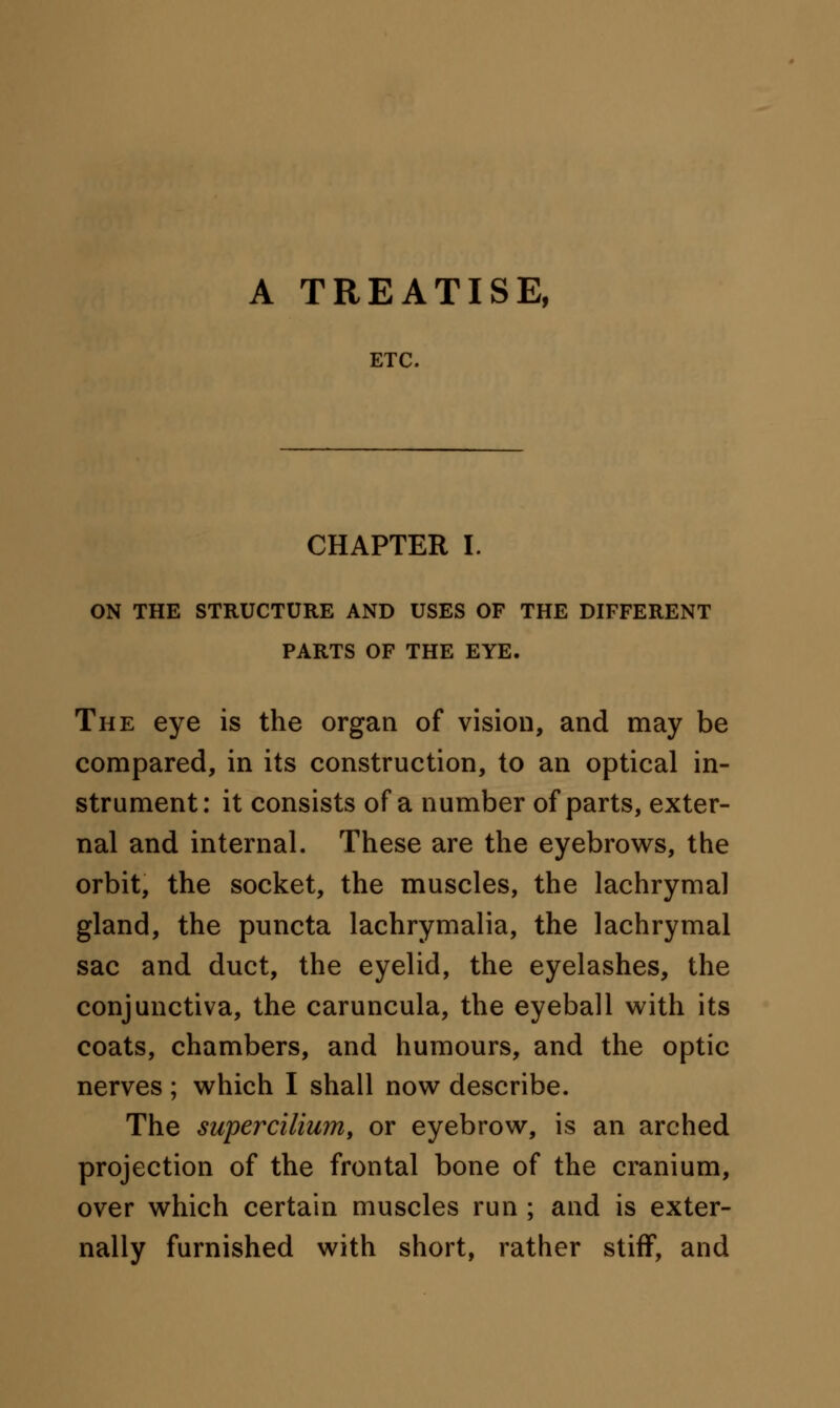 A TREATISE, ETC. CHAPTER I. ON THE STRUCTURE AND USES OF THE DIFFERENT PARTS OF THE EYE. The eye is the organ of vision, and may be compared, in its construction, to an optical in- strument: it consists of a number of parts, exter- nal and internal. These are the eyebrows, the orbit, the socket, the muscles, the lachrymal gland, the puncta lachrymalia, the lachrymal sac and duct, the eyelid, the eyelashes, the conjunctiva, the caruncula, the eyeball with its coats, chambers, and humours, and the optic nerves ; which I shall now describe. The supercilium, or eyebrow, is an arched projection of the frontal bone of the cranium, over which certain muscles run ; and is exter- nally furnished with short, rather stiff, and