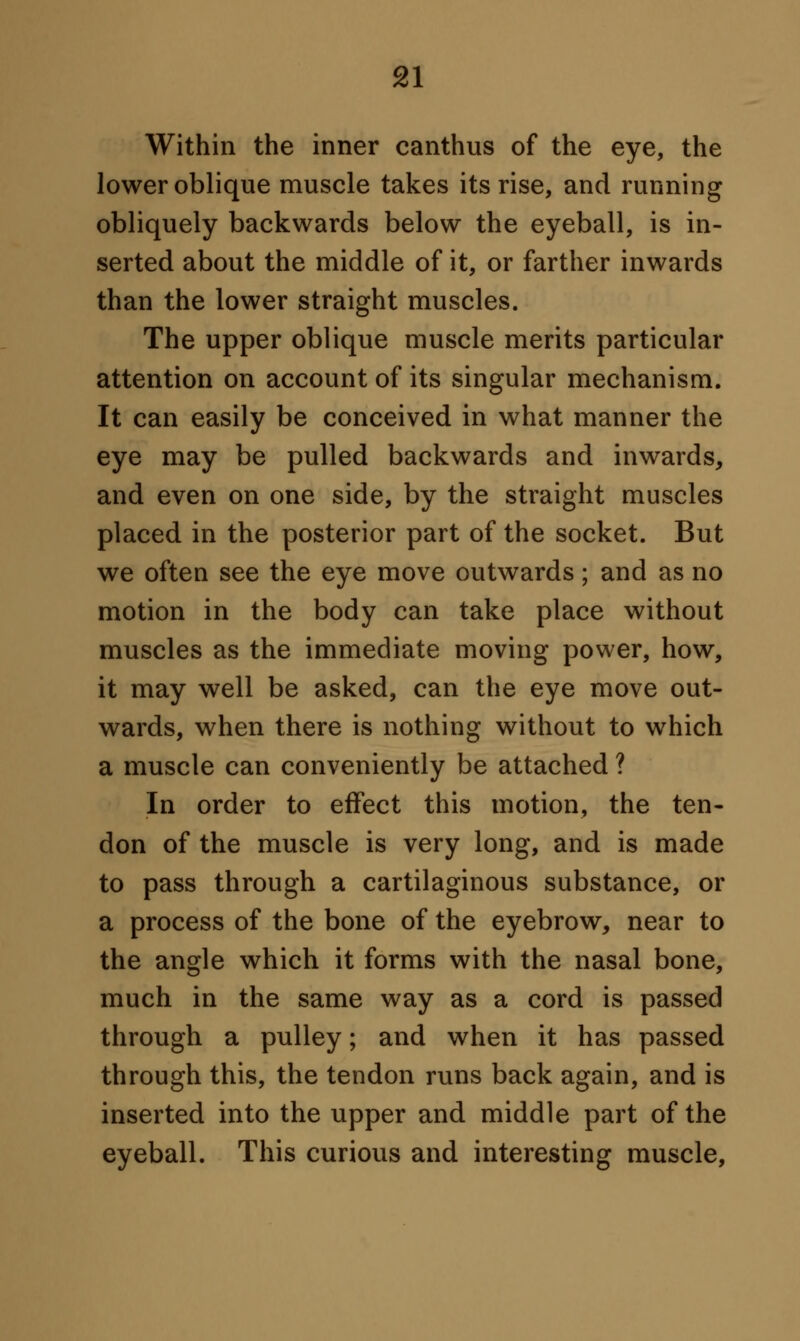 Within the inner canthus of the eye, the lower oblique muscle takes its rise, and running obliquely backwards below the eyeball, is in- serted about the middle of it, or farther inwards than the lower straight muscles. The upper oblique muscle merits particular attention on account of its singular mechanism. It can easily be conceived in what manner the eye may be pulled backwards and inwards, and even on one side, by the straight muscles placed in the posterior part of the socket. But we often see the eye move outwards; and as no motion in the body can take place without muscles as the immediate moving power, how, it may well be asked, can the eye move out- wards, when there is nothing without to which a muscle can conveniently be attached ? In order to effect this motion, the ten- don of the muscle is very long, and is made to pass through a cartilaginous substance, or a process of the bone of the eyebrow, near to the angle which it forms with the nasal bone, much in the same way as a cord is passed through a pulley; and when it has passed through this, the tendon runs back again, and is inserted into the upper and middle part of the eyeball. This curious and interesting muscle,