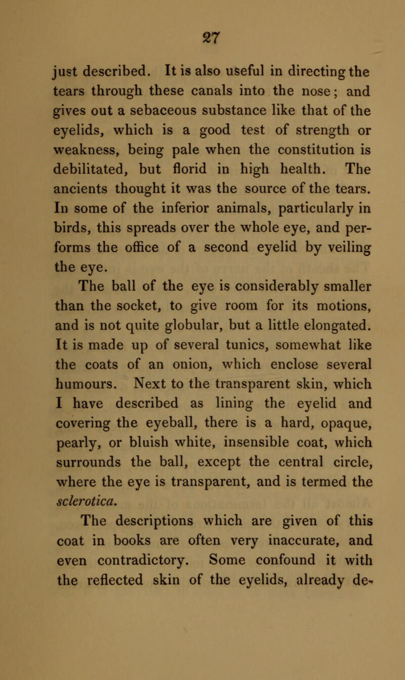 just described. It is also useful in directing the tears through these canals into the nose; and gives out a sebaceous substance like that of the eyelids, which is a good test of strength or weakness, being pale when the constitution is debilitated, but florid in high health. The ancients thought it was the source of the tears. In some of the inferior animals, particularly in birds, this spreads over the whole eye, and per- forms the office of a second eyelid by veiling the eye. The ball of the eye is considerably smaller than the socket, to give room for its motions, and is not quite globular, but a little elongated. It is made up of several tunics, somewhat like the coats of an onion, which enclose several humours. Next to the transparent skin, which I have described as lining the eyelid and covering the eyeball, there is a hard, opaque, pearly, or bluish white, insensible coat, which surrounds the ball, except the central circle, where the eye is transparent, and is termed the sclerotica. The descriptions which are given of this coat in books are often very inaccurate, and even contradictory. Some confound it with the reflected skin of the eyelids, already de-