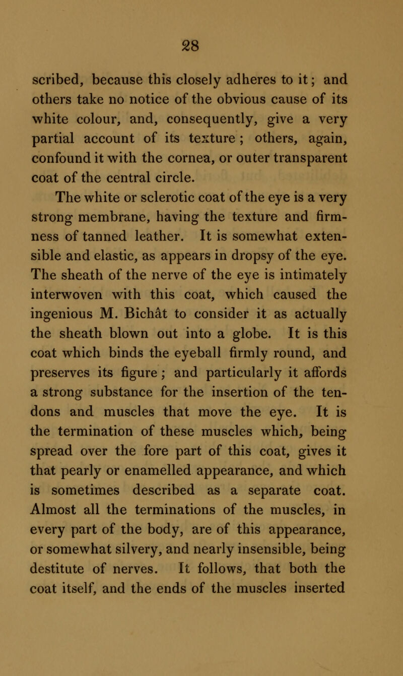 scribed, because this closely adheres to it; and others take no notice of the obvious cause of its white colour, and, consequently, give a very partial account of its texture ; others, again, confound it with the cornea, or outer transparent coat of the central circle. The white or sclerotic coat of the eye is a very strong membrane, having the texture and firm- ness of tanned leather. It is somewhat exten- sible and elastic, as appears in dropsy of the eye. The sheath of the nerve of the eye is intimately interwoven with this coat, which caused the ingenious M. Bichat to consider it as actually the sheath blown out into a globe. It is this coat which binds the eyeball firmly round, and preserves its figure; and particularly it affords a strong substance for the insertion of the ten- dons and muscles that move the eye. It is the termination of these muscles which, being spread over the fore part of this coat, gives it that pearly or enamelled appearance, and which is sometimes described as a separate coat. Almost all the terminations of the muscles, in every part of the body, are of this appearance, or somewhat silvery, and nearly insensible, being destitute of nerves. It follows, that both the coat itself, and the ends of the muscles inserted