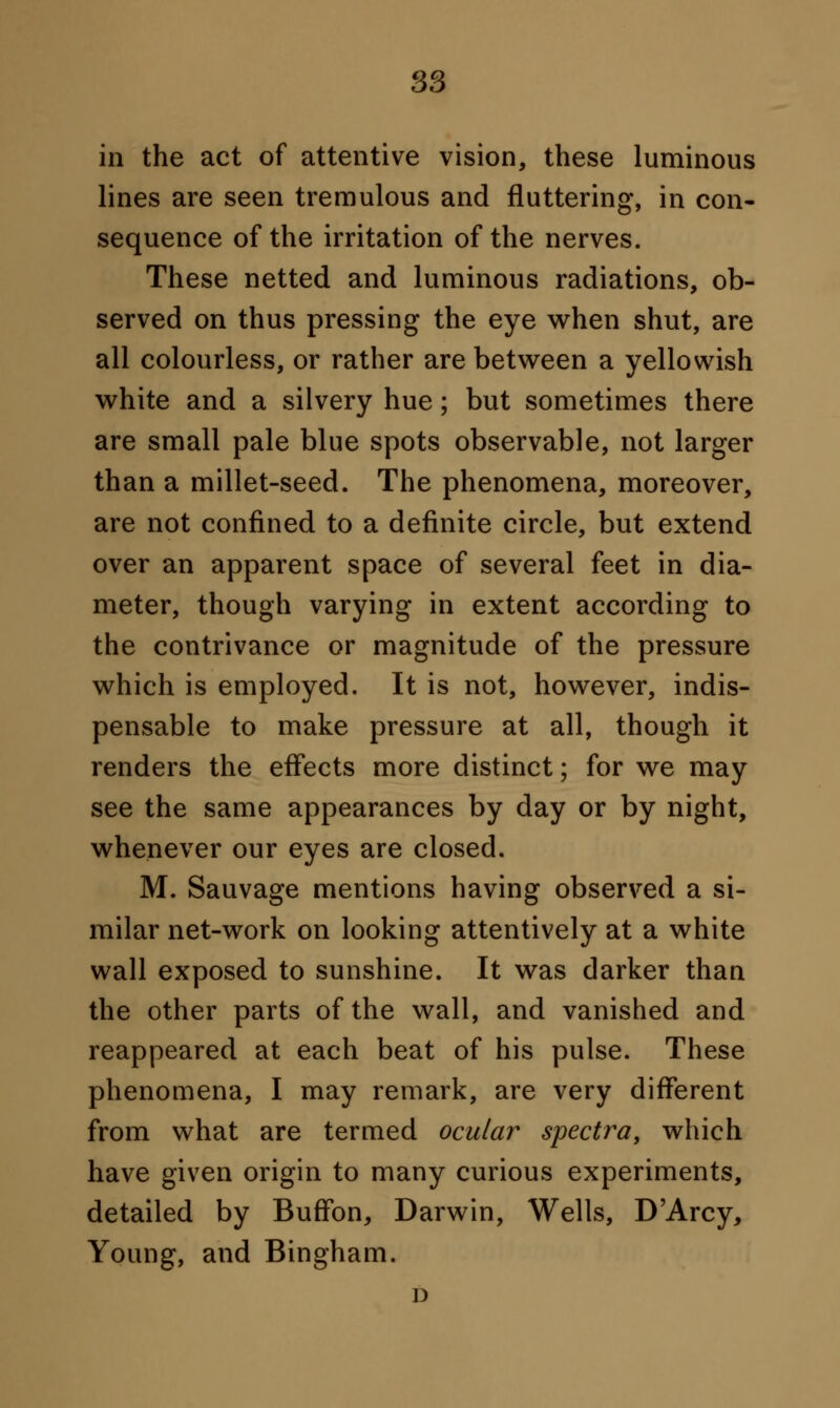 in the act of attentive vision, these luminous lines are seen tremulous and fluttering, in con- sequence of the irritation of the nerves. These netted and luminous radiations, ob- served on thus pressing the eye when shut, are all colourless, or rather are between a yellowish white and a silvery hue; but sometimes there are small pale blue spots observable, not larger than a millet-seed. The phenomena, moreover, are not confined to a definite circle, but extend over an apparent space of several feet in dia- meter, though varying in extent according to the contrivance or magnitude of the pressure which is employed. It is not, however, indis- pensable to make pressure at all, though it renders the effects more distinct; for we may see the same appearances by day or by night, whenever our eyes are closed. M. Sauvage mentions having observed a si- milar net-work on looking attentively at a white wall exposed to sunshine. It was darker than the other parts of the wall, and vanished and reappeared at each beat of his pulse. These phenomena, I may remark, are very different from what are termed ocular spectra, which have given origin to many curious experiments, detailed by BufFon, Darwin, Wells, D'Arcy, Young, and Bingham. i)