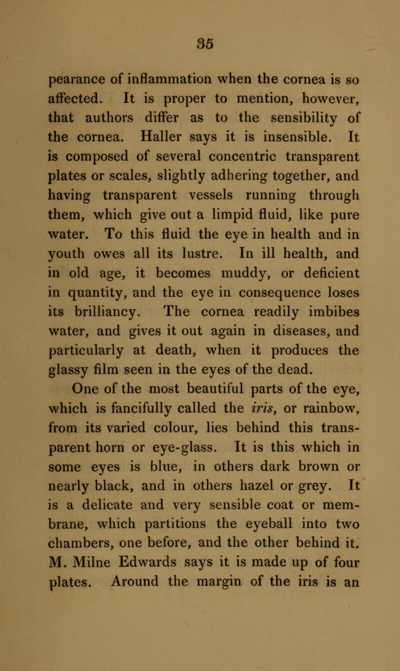 pearance of inflammation when the cornea is so affected. It is proper to mention, however, that authors differ as to the sensibility of the cornea. Haller savs it is insensible. It 4/ is composed of several concentric transparent plates or scales, slightly adhering together, and having transparent vessels running through them, which give out a limpid fluid, like pure water. To this fluid the eye in health and in youth owes all its lustre. In ill health, and in old age, it becomes muddy, or deficient in quantity, and the eye in consequence loses its brilliancy. The cornea readily imbibes water, and gives it out again in diseases, and particularly at death, when it produces the glassy film seen in the eyes of the dead. One of the most beautiful parts of the eye, which is fancifully called the iris, or rainbow, from its varied colour, lies behind this trans- parent horn or eye-glass. It is this which in some eyes is blue, in others dark brown or nearly black, and in others hazel or grey. It is a delicate and very sensible coat or mem- brane, which partitions the eyeball into two chambers, one before, and the other behind it. M. Milne Edwards says it is made up of four plates. Around the margin of the iris is an