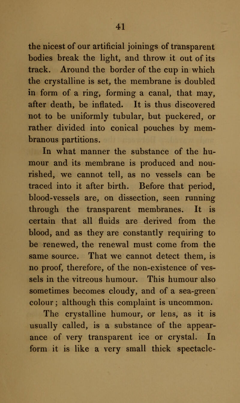 the nicest of our artificial joinings of transparent bodies break the light, and throw it out of its track. Around the border of the cup in which the crystalline is set, the membrane is doubled in form of a ring, forming a canal, that may, after death, be inflated. It is thus discovered not to be uniformly tubular, but puckered, or rather divided into conical pouches by mem- branous partitions. In what manner the substance of the hu- mour and its membrane is produced and nou- rished, we cannot tell, as no vessels can be traced into it after birth. Before that period, blood-vessels are, on dissection, seen running through the transparent membranes. It is certain that all fluids are derived from the blood, and as they are constantly requiring to be renewed, the renewal must come from the same source. That we cannot detect them, is no proof, therefore, of the non-existence of ves- sels in the vitreous humour. This humour also sometimes becomes cloudy, and of a sea-green colour; although this complaint is uncommon. The crystalline humour, or lens, as it is usually called, is a substance of the appear- ance of very transparent ice or crystal. In form it is like a very small thick spectacle-