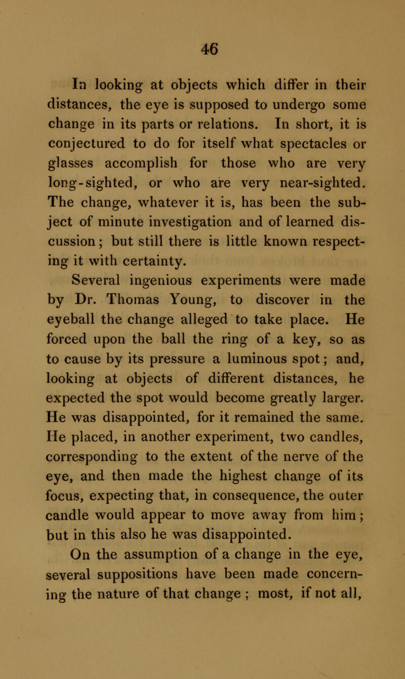 In looking at objects which differ in their distances, the eye is supposed to undergo some change in its parts or relations. In short, it is conjectured to do for itself what spectacles or glasses accomplish for those who are very long-sighted, or who are very near-sighted. The change, whatever it is, has been the sub- ject of minute investigation and of learned dis- cussion ; but still there is little known respect- ing it with certainty. Several ingenious experiments were made by Dr. Thomas Young, to discover in the eyeball the change alleged to take place. He forced upon the ball the ring of a key, so as to cause by its pressure a luminous spot; and, looking at objects of different distances, he expected the spot would become greatly larger. He was disappointed, for it remained the same. He placed, in another experiment, two candles, corresponding to the extent of the nerve of the eye, and then made the highest change of its focus, expecting that, in consequence, the outer candle would appear to move away from him; but in this also he was disappointed. On the assumption of a change in the eye, several suppositions have been made concern- ing the nature of that change ; most, if not all,