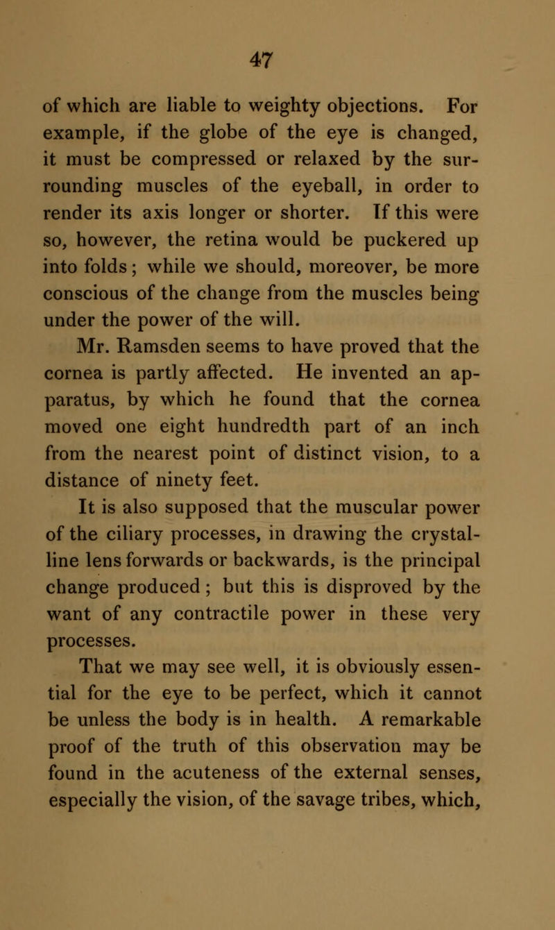 of which are liable to weighty objections. For example, if the globe of the eye is changed, it must be compressed or relaxed by the sur- rounding muscles of the eyeball, in order to render its axis longer or shorter. If this were so, however, the retina would be puckered up into folds; while we should, moreover, be more conscious of the change from the muscles being under the power of the will. Mr. Ramsden seems to have proved that the cornea is partly affected. He invented an ap- paratus, by which he found that the cornea moved one eight hundredth part of an inch from the nearest point of distinct vision, to a distance of ninety feet. It is also supposed that the muscular power of the ciliary processes, in drawing the crystal- line lens forwards or backwards, is the principal change produced; but this is disproved by the want of any contractile power in these very processes. That we may see well, it is obviously essen- tial for the eye to be perfect, which it cannot be unless the body is in health. A remarkable proof of the truth of this observation may be found in the acuteness of the external senses, especially the vision, of the savage tribes, which,