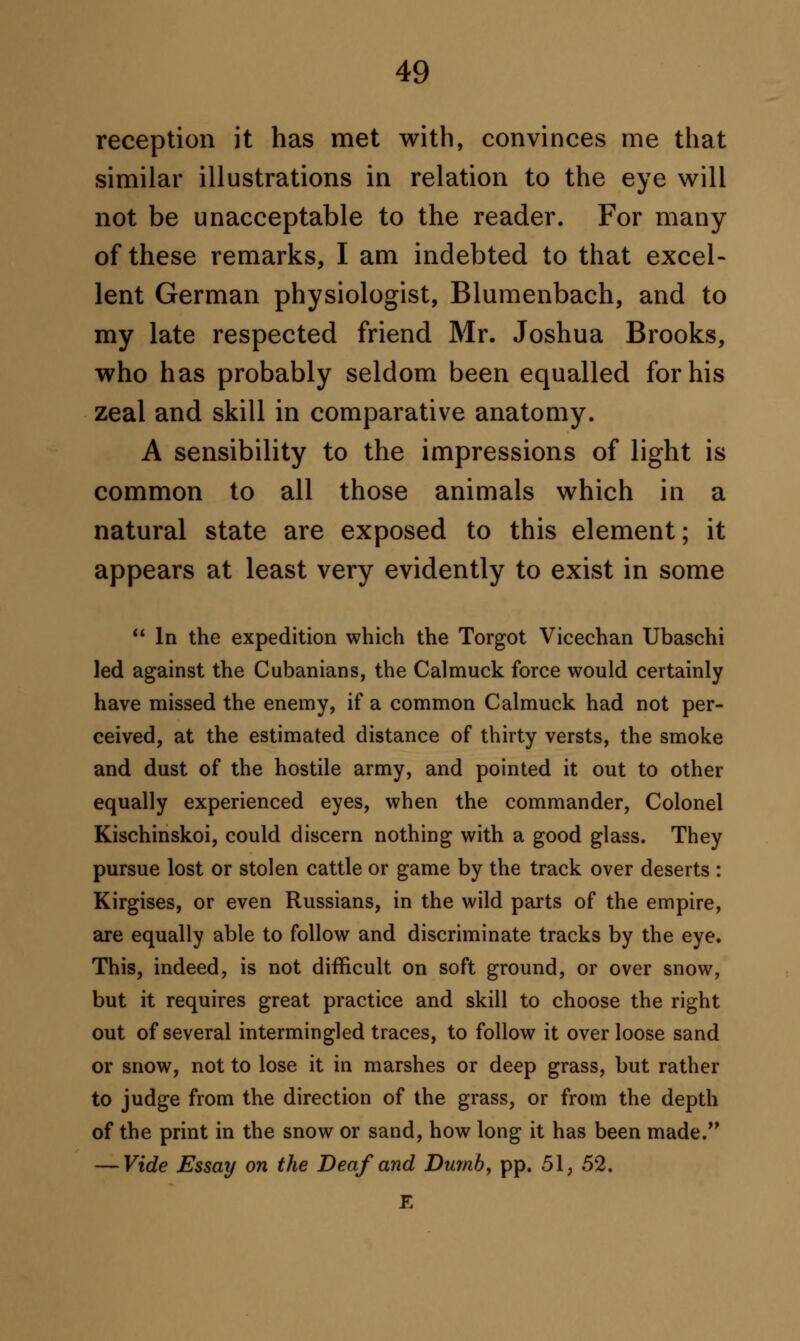 reception it has met with, convinces me that similar illustrations in relation to the eye will not be unacceptable to the reader. For many of these remarks, I am indebted to that excel- lent German physiologist, Blumenbach, and to my late respected friend Mr. Joshua Brooks, who has probably seldom been equalled for his zeal and skill in comparative anatomy. A sensibility to the impressions of light is common to all those animals which in a natural state are exposed to this element; it appears at least very evidently to exist in some  In the expedition which the Torgot Vicechan Ubaschi led against the Cubanians, the Calmuck force would certainly have missed the enemy, if a common Calmuck had not per- ceived, at the estimated distance of thirty versts, the smoke and dust of the hostile army, and pointed it out to other equally experienced eyes, when the commander, Colonel Kischinskoi, could discern nothing with a good glass. They pursue lost or stolen cattle or game by the track over deserts : Kirgises, or even Russians, in the wild parts of the empire, are equally able to follow and discriminate tracks by the eye. This, indeed, is not difficult on soft ground, or over snow, but it requires great practice and skill to choose the right out of several intermingled traces, to follow it over loose sand or snow, not to lose it in marshes or deep grass, but rather to judge from the direction of the grass, or from the depth of the print in the snow or sand, how long it has been made. — Vide Essay on the Deaf and Dumb, pp. 51, 52. E