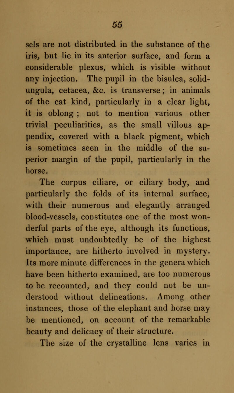 sels are not distributed in the substance of the iris, but lie in its anterior surface, and form a considerable plexus, which is visible without any injection. The pupil in the bisulca, solid- ungula, cetacea, &c. is transverse; in animals of the cat kind, particularly in a clear light, it is oblong ; not to mention various other trivial peculiarities, as the small villous ap- pendix, covered with a black pigment, which is sometimes seen in the middle of the su- perior margin of the pupil, particularly in the horse. The corpus ciliare, or ciliary body, and particularly the folds of its internal surface, with their numerous and elegantly arranged blood-vessels, constitutes one of the most won- derful parts of the eye, although its functions, which must undoubtedly be of the highest importance, are hitherto involved in mystery. Its more minute differences in the genera which have been hitherto examined, are too numerous to be recounted, and they could not be un- derstood without delineations. Among other instances, those of the elephant and horse may be mentioned, on account of the remarkable beauty and delicacy of their structure. The size of the crystalline lens varies in