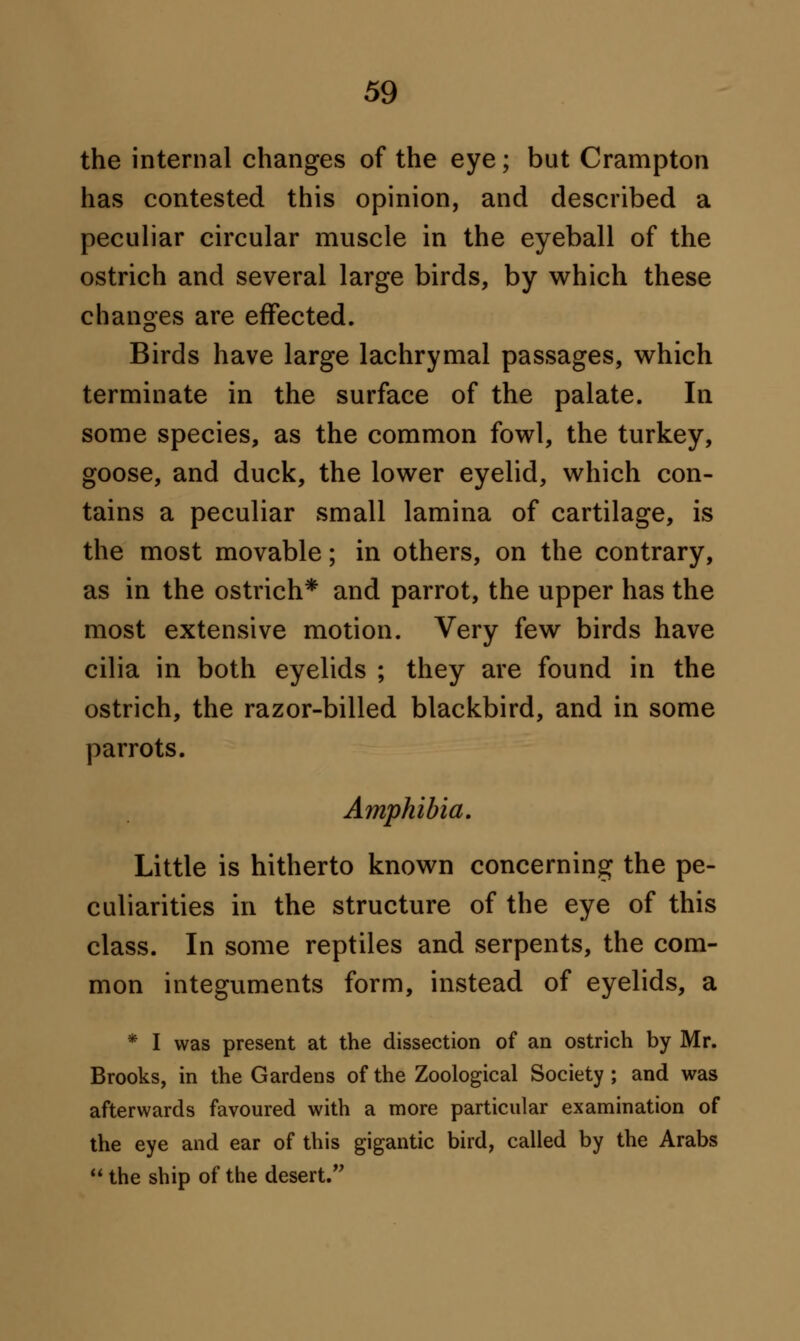 the internal changes of the eye; but Crampton has contested this opinion, and described a peculiar circular muscle in the eyeball of the ostrich and several large birds, by which these changes are effected. Birds have large lachrymal passages, which terminate in the surface of the palate. In some species, as the common fowl, the turkey, goose, and duck, the lower eyelid, which con- tains a peculiar small lamina of cartilage, is the most movable; in others, on the contrary, as in the ostrich* and parrot, the upper has the most extensive motion. Very few birds have cilia in both eyelids ; they are found in the ostrich, the razor-billed blackbird, and in some parrots. Amphibia. Little is hitherto known concerning the pe- culiarities in the structure of the eye of this class. In some reptiles and serpents, the com- mon integuments form, instead of eyelids, a * I was present at the dissection of an ostrich by Mr. Brooks, in the Gardens of the Zoological Society ; and was afterwards favoured with a more particular examination of the eye and ear of this gigantic bird, called by the Arabs  the ship of the desert.