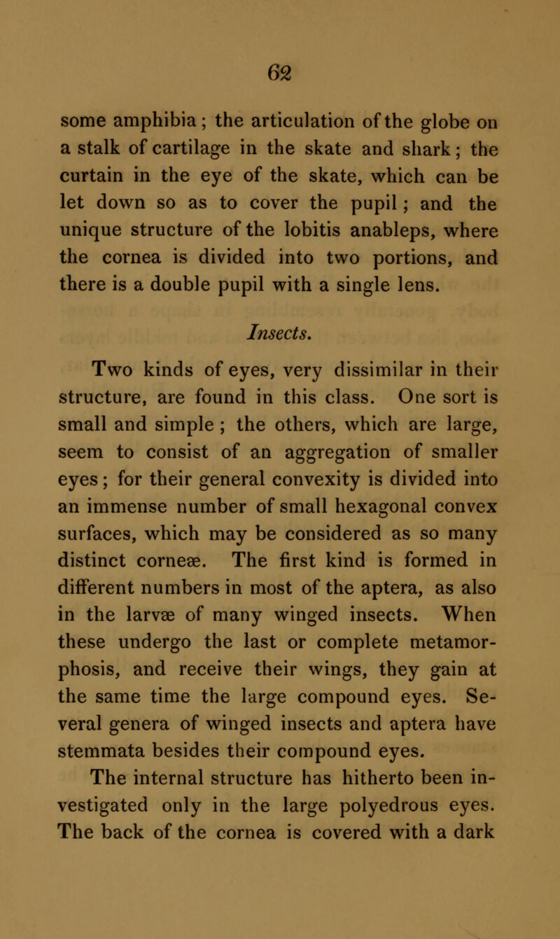 some amphibia; the articulation of the globe on a stalk of cartilage in the skate and shark; the curtain in the eye of the skate, which can be let down so as to cover the pupil; and the unique structure of the lobitis anableps, where the cornea is divided into two portions, and there is a double pupil with a single lens. Insects. Two kinds of eyes, very dissimilar in their structure, are found in this class. One sort is small and simple ; the others, which are large, seem to consist of an aggregation of smaller eyes; for their general convexity is divided into an immense number of small hexagonal convex surfaces, which may be considered as so many distinct cornese. The first kind is formed in different numbers in most of the aptera, as also in the larvae of many winged insects. When these undergo the last or complete metamor- phosis, and receive their wings, they gain at the same time the large compound eyes. Se- veral genera of winged insects and aptera have stemmata besides their compound eyes. The internal structure has hitherto been in- vestigated only in the large polyedrous eyes. The back of the cornea is covered with a dark