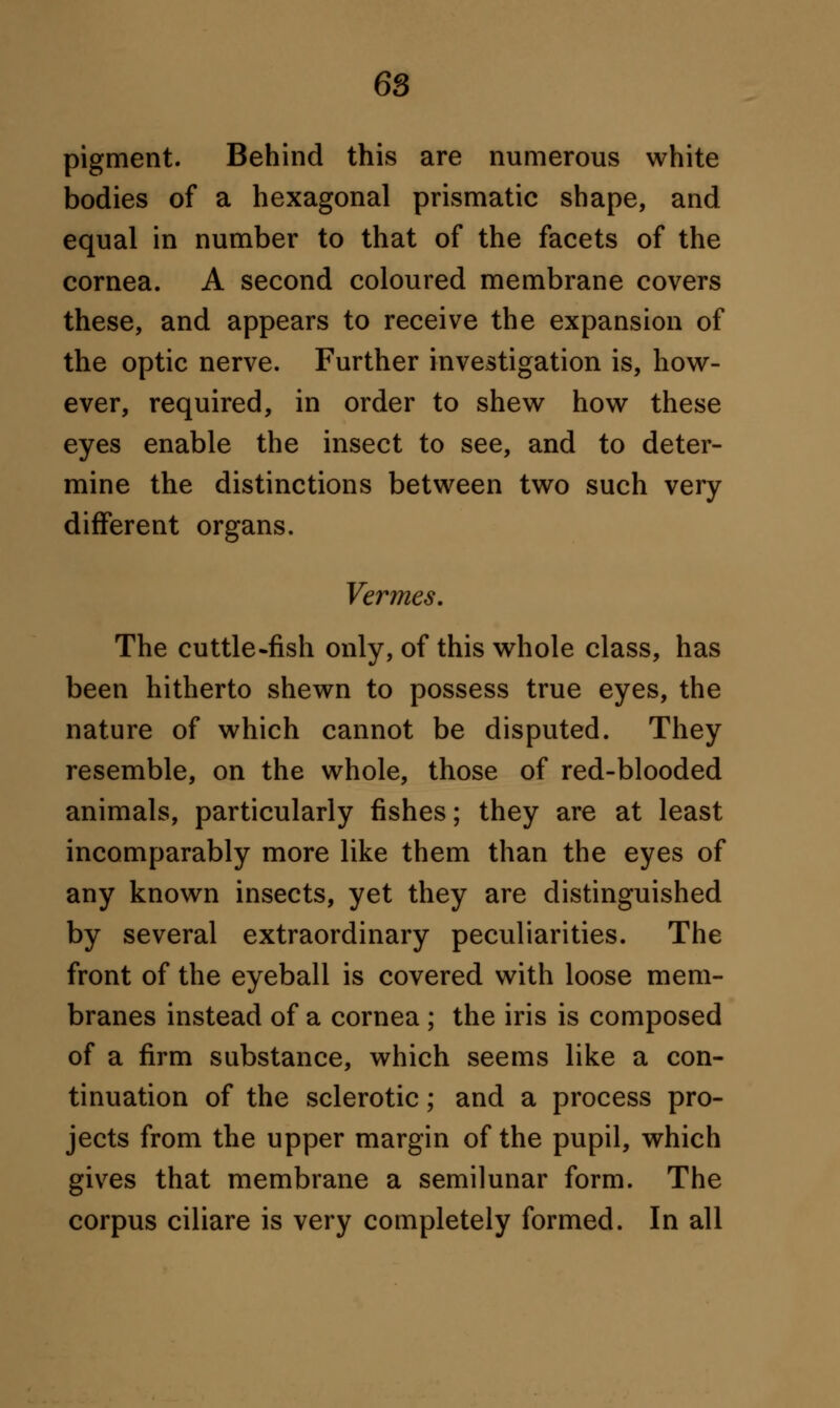 pigment. Behind this are numerous white bodies of a hexagonal prismatic shape, and equal in number to that of the facets of the cornea. A second coloured membrane covers these, and appears to receive the expansion of the optic nerve. Further investigation is, how- ever, required, in order to shew how these eyes enable the insect to see, and to deter- mine the distinctions between two such very different organs. Vermes. The cuttle-fish only, of this whole class, has been hitherto shewn to possess true eyes, the nature of which cannot be disputed. They resemble, on the whole, those of red-blooded animals, particularly fishes; they are at least incomparably more like them than the eyes of any known insects, yet they are distinguished by several extraordinary peculiarities. The front of the eyeball is covered with loose mem- branes instead of a cornea ; the iris is composed of a firm substance, which seems like a con- tinuation of the sclerotic; and a process pro- jects from the upper margin of the pupil, which gives that membrane a semilunar form. The corpus ciliare is very completely formed. In all