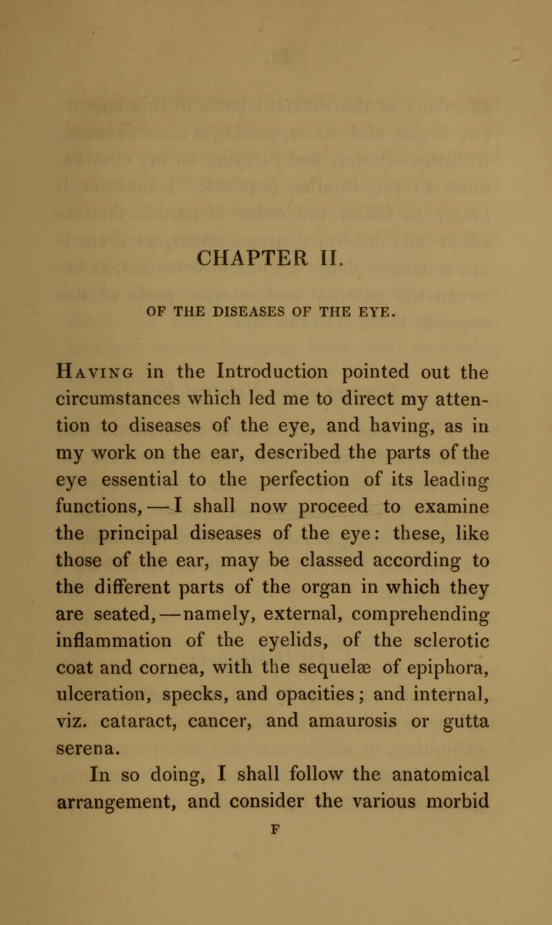 CHAPTER II. OF THE DISEASES OF THE EYE. Having in the Introduction pointed out the circumstances which led me to direct my atten- tion to diseases of the eye, and having, as in my work on the ear, described the parts of the eye essential to the perfection of its leading functions, — I shall now proceed to examine the principal diseases of the eye: these, like those of the ear, may be classed according to the different parts of the organ in which they are seated,—namely, external, comprehending inflammation of the eyelids, of the sclerotic coat and cornea, with the sequelae of epiphora, ulceration, specks, and opacities; and internal, viz. cataract, cancer, and amaurosis or gutta serena. In so doing, I shall follow the anatomical arrangement, and consider the various morbid F