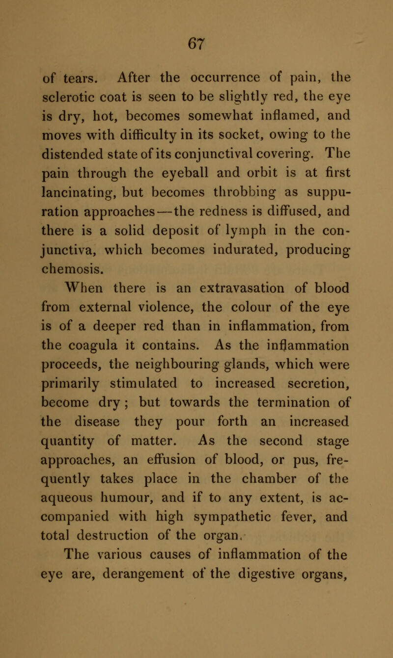 of tears. After the occurrence of pain, the sclerotic coat is seen to be slightly red, the eye is dry, hot, becomes somewhat inflamed, and moves with difficulty in its socket, owing to the distended state of its conjunctival covering. The pain through the eyeball and orbit is at first lancinating, but becomes throbbing as suppu- ration approaches—the redness is diffused, and there is a solid deposit of lymph in the con- junctiva, which becomes indurated, producing chemosis. When there is an extravasation of blood from external violence, the colour of the eye is of a deeper red than in inflammation, from the coagula it contains. As the inflammation proceeds, the neighbouring glands, which were primarily stimulated to increased secretion, become dry; but towards the termination of the disease they pour forth an increased quantity of matter. As the second stage approaches, an effusion of blood, or pus, fre- quently takes place in the chamber of the aqueous humour, and if to any extent, is ac- companied with high sympathetic fever, and total destruction of the organ, The various causes of inflammation of the eye are, derangement of the digestive organs,