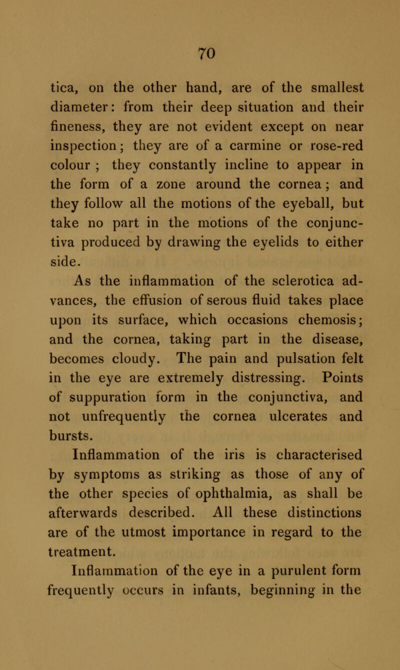 tica, on the other hand, are of the smallest diameter: from their deep situation and their fineness, they are not evident except on near inspection; they are of a carmine or rose-red colour ; they constantly incline to appear in the form of a zone around the cornea ; and they follow all the motions of the eyeball, but take no part in the motions of the conjunc- tiva produced by drawing the eyelids to either side. As the inflammation of the sclerotica ad- vances, the effusion of serous fluid takes place upon its surface, which occasions chemosis; and the cornea, taking part in the disease, becomes cloudy. The pain and pulsation felt in the eye are extremely distressing. Points of suppuration form in the conjunctiva, and not unfrequently the cornea ulcerates and bursts. Inflammation of the iris is characterised by symptoms as striking as those of any of the other species of ophthalmia, as shall be afterwards described. All these distinctions are of the utmost importance in regard to the treatment. Inflammation of the eye in a purulent form frequently occurs in infants, beginning in the