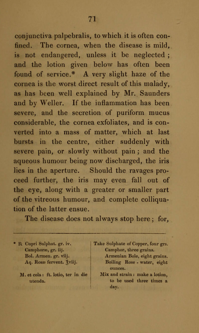 conjunctiva palpebralis, to which it is often con- fined. The cornea, when the disease is mild, is not endangered, unless it be neglected ; and the lotion given below has often been found of service.* A very slight haze of the cornea is the worst direct result of this malady, as has been well explained by Mr. Saunders and by Weller. If the inflammation has been severe, and the secretion of puriform mucus considerable, the cornea exfoliates, and is con- verted into a mass of matter, which at last bursts in the centre, either suddenly with severe pain, or slowly without pain ; and the aqueous humour being now discharged, the iris lies in the aperture. Should the ravages pro- ceed further, the iris may even fall out of the eye, along with a greater or smaller part of the vitreous humour, and complete colliqua- tion of the latter ensue. The disease does not always stop here; for, R Cupri Sulphat. gr. iv. Camphoraj, gr. iij. Bol. Armen. gr. viij. Aq. Rosse fervent. 3VUJ- M. et cola: ft. lotio, ter in die u tend a. Take Sulphate of Copper, four grs. Camphor, three grains. Armenian Bole, eight grains. Boiling Rose - water, eight ounces. Mix and strain : make a lotion, to be used three times a day.