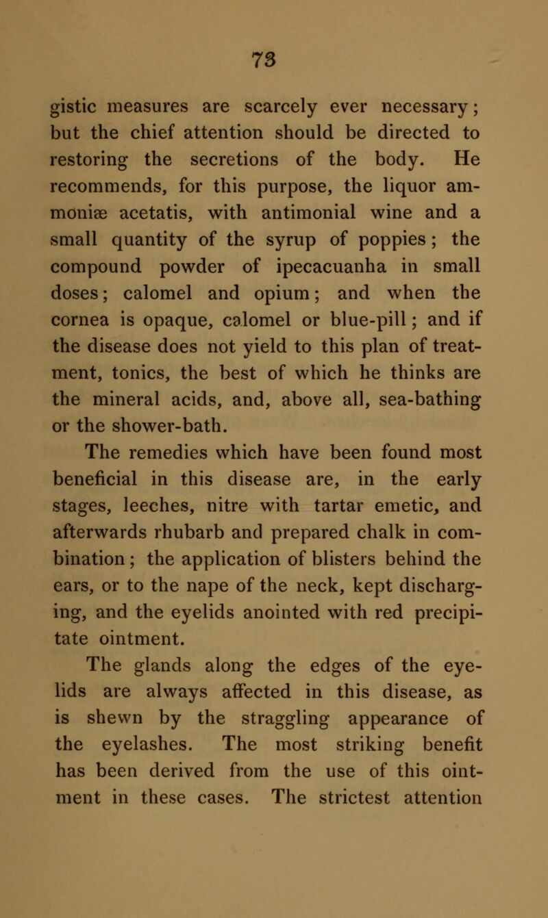 gistic measures are scarcely ever necessary; but the chief attention should be directed to restoring the secretions of the body. He recommends, for this purpose, the liquor am- moniee acetatis, with antimonial wine and a small quantity of the syrup of poppies ; the compound powder of ipecacuanha in small doses; calomel and opium; and when the cornea is opaque, calomel or blue-pill; and if the disease does not yield to this plan of treat- ment, tonics, the best of which he thinks are the mineral acids, and, above all, sea-bathing or the shower-bath. The remedies which have been found most beneficial in this disease are, in the early stages, leeches, nitre with tartar emetic, and afterwards rhubarb and prepared chalk in com- bination ; the application of blisters behind the ears, or to the nape of the neck, kept discharg- ing, and the eyelids anointed with red precipi- tate ointment. The glands along the edges of the eye- lids are always affected in this disease, as is shewn by the straggling appearance of the eyelashes. The most striking benefit has been derived from the use of this oint- ment in these cases. The strictest attention