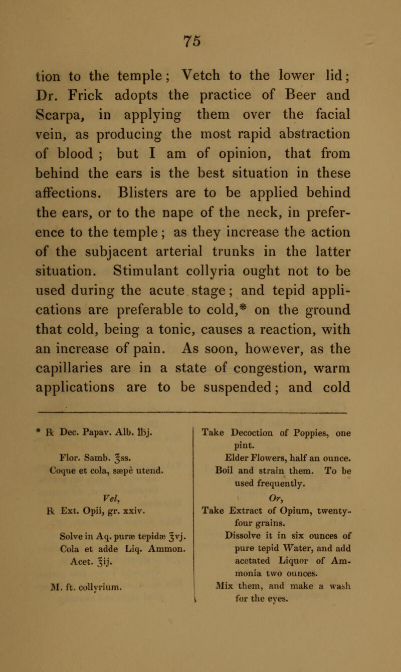 tion to the temple; Vetch to the lower lid; Dr. Frick adopts the practice of Beer and Scarpa, in applying them over the facial vein, as producing the most rapid abstraction of blood ; but I am of opinion, that from behind the ears is the best situation in these affections. Blisters are to be applied behind the ears, or to the nape of the neck, in prefer- ence to the temple ; as they increase the action of the subjacent arterial trunks in the latter situation. Stimulant collyria ought not to be used during the acute stage; and tepid appli- cations are preferable to cold,* on the ground that cold, being a tonic, causes a reaction, with an increase of pain. As soon, however, as the capillaries are in a state of congestion, warm applications are to be suspended; and cold R Dec. Papav. Alb. Ibj. Flor. Samb. ^ss. Coque et cola, saepe utend. Vel, R Ext. Opii, gr. xxiv. Solve in Aq. purae tepidae Jvj. Cola et adde Liq. Amnion. Acet. Jij« M. ft- collvrium. Take Decoction of Poppies, one pint. Elder Flowers, half an ounce. Boil and strain them. To be used frequently. Or, Take Extract of Opium, twenty- four grains. Dissolve it in six ounces of pure tepid Water, and add acetated Liquor of Am- monia two ounces. Mix them, and make a \vas>h for the eyes.