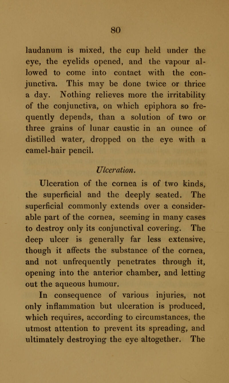 laudanum is mixed, the cup held under the eye, the eyelids opened, and the vapour al- lowed to come into contact with the con- junctiva. This may be done twice or thrice a day. Nothing relieves more the irritability of the conjunctiva, on which epiphora so fre- quently depends, than a solution of two or three grains of lunar caustic in an ounce of distilled water, dropped on the eye with a camel-hair pencil. Ulceration. Ulceration of the cornea is of two kinds, the superficial and the deeply seated. The superficial commonly extends over a consider- able part of the cornea, seeming in many cases to destroy only its conjunctival covering. The deep ulcer is generally far less extensive, though it affects the substance of the cornea, and not unfrequently penetrates through it, opening into the anterior chamber, and letting out the aqueous humour. In consequence of various injuries, not only inflammation but ulceration is produced, which requires, according to circumstances, the utmost attention to prevent its spreading, and ultimately destroying the eye altogether. The