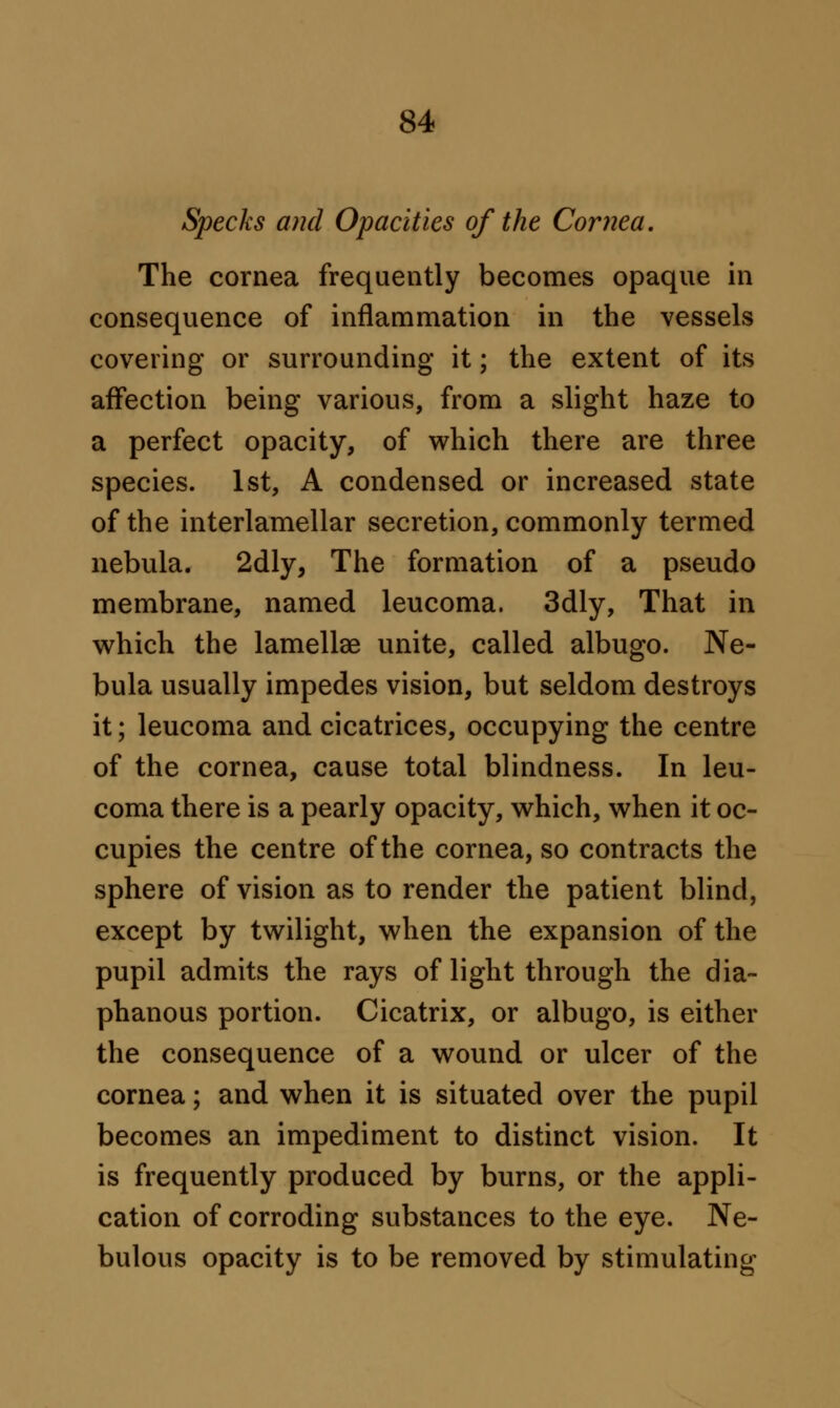 Specks and Opacities of the Cornea. The cornea frequently becomes opaque in consequence of inflammation in the vessels covering or surrounding it; the extent of its affection being various, from a slight haze to a perfect opacity, of which there are three species. 1st, A condensed or increased state of the interlamellar secretion, commonly termed nebula. 2dly, The formation of a pseudo membrane, named leucoma. 3dly, That in which the lamellae unite, called albugo. Ne- bula usually impedes vision, but seldom destroys it; leucoma and cicatrices, occupying the centre of the cornea, cause total blindness. In leu- coma there is a pearly opacity, which, when it oc- cupies the centre of the cornea, so contracts the sphere of vision as to render the patient blind, except by twilight, when the expansion of the pupil admits the rays of light through the dia- phanous portion. Cicatrix, or albugo, is either the consequence of a wound or ulcer of the cornea; and when it is situated over the pupil becomes an impediment to distinct vision. It is frequently produced by burns, or the appli- cation of corroding substances to the eye. Ne- bulous opacity is to be removed by stimulating