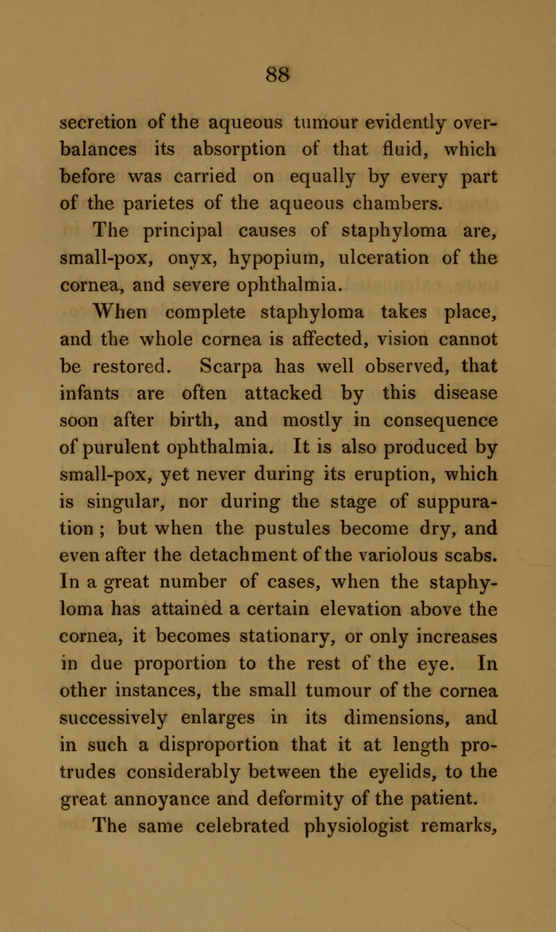 secretion of the aqueous tumour evidently over- balances its absorption of that fluid, which before was carried on equally by every part of the parietes of the aqueous chambers. The principal causes of staphyloma are, small-pox, onyx, hypopium, ulceration of the cornea, and severe ophthalmia. When complete staphyloma takes place, and the whole cornea is affected, vision cannot be restored. Scarpa has well observed, that infants are often attacked by this disease soon after birth, and mostly in consequence of purulent ophthalmia. It is also produced by small-pox, yet never during its eruption, which is singular, nor during the stage of suppura- tion ; but when the pustules become dry, and even after the detachment of the variolous scabs. In a great number of cases, when the staphy- loma has attained a certain elevation above the cornea, it becomes stationary, or only increases in due proportion to the rest of the eye. In other instances, the small tumour of the cornea successively enlarges in its dimensions, and in such a disproportion that it at length pro- trudes considerably between the eyelids, to the great annoyance and deformity of the patient. The same celebrated physiologist remarks,