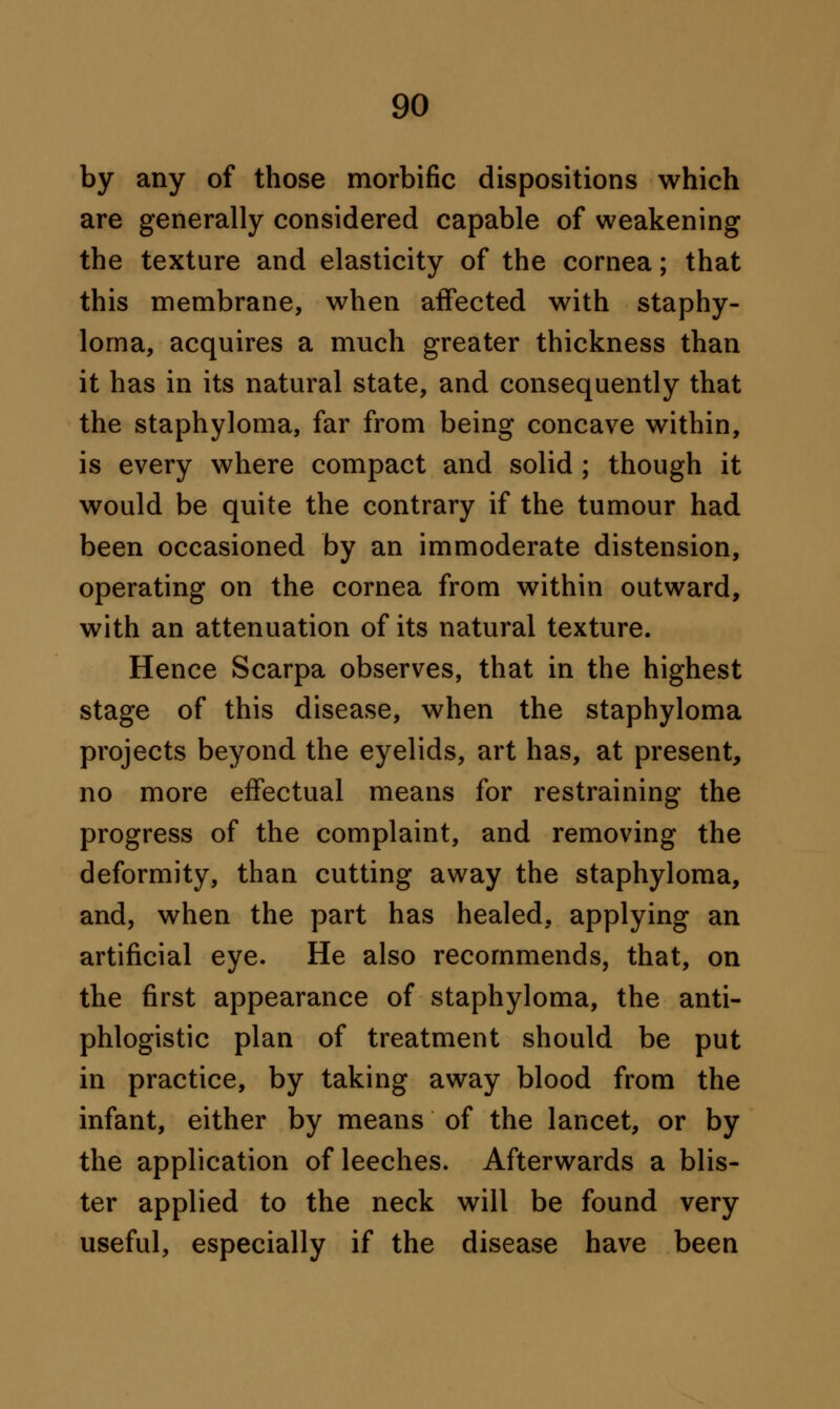 by any of those morbific dispositions which are generally considered capable of weakening the texture and elasticity of the cornea; that this membrane, when affected with staphy- loma, acquires a much greater thickness than it has in its natural state, and consequently that the staphyloma, far from being concave within, is every where compact and solid ; though it would be quite the contrary if the tumour had been occasioned by an immoderate distension, operating on the cornea from within outward, with an attenuation of its natural texture. Hence Scarpa observes, that in the highest stage of this disease, when the staphyloma projects beyond the eyelids, art has, at present, no more effectual means for restraining the progress of the complaint, and removing the deformity, than cutting away the staphyloma, and, when the part has healed, applying an artificial eye. He also recommends, that, on the first appearance of staphyloma, the anti- phlogistic plan of treatment should be put in practice, by taking away blood from the infant, either by means of the lancet, or by the application of leeches. Afterwards a blis- ter applied to the neck will be found very useful, especially if the disease have been